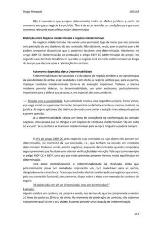 Diogo Morgado 003538
142
Não é necessário que estejam determinados todos os efeitos jurídicos a partir do
momento em que o negócio é concluído. Têm é de estar reunidas as condições para que num
momento relevante esses efeitos sejam determinados
Distinção entre Negócio indeterminado e negócio indeterminável
No negócio indeterminado não existe uma permissão logo de início que nos conceda
uma perceção do seu objeto ou do seu conteúdo. Não obstante, nesta, quer as partes quer a lei
podem comportar dispositivos que á posteriori facultem uma determinação. Atentemos no
artigo 400º CC (determinação da prestação) e artigo 833º CC (determinação do preço). No
segundo caso do título temático em questão, o negócio será ele todo indeterminável ao longo
do tempo que decorre após a celebração do contrato.
Autonomia dogmática desta Determinabilidade
A determinabilidade do conteúdo e a do objeto do negócio tendem a ser aproximadas
da possibilidade de ambas essas realidades. Com efeito, o negócio jurídico que, para as partes,
implique condutas indetermináveis torna-se de execução impossível. Todavia, a prática
moderna permite detetar, na determinabilidade, um valor autónomo, particularmente
importante para a defesa das pessoas, e, em especial, dos consumidores.
---- Relação com a possibilidade. A possibilidade implica uma dogmática própria. Como vimos,
ela surge inicial ou supervenientemente, temporária ou definitivamente ou mesmo material ou
jurídica. As regras aplicáveis são distintas de modo a encontrar a solução mais adequada para o
caso em questão.
Já a determinabilidade coloca um tema de consciência na conformação da vontade
negocial. Uma pessoa que se obrigue a um negócio de conteúdo indeterminável “dá um salto
no escuro”. Se o contrato se mantiver indeterminável para sempre ninguém o poderá cumprir.
O nº1 do artigo 280º CC veda negócios cujo conteúdo ou cujo objeto não possam ser
determinados, no momento da sua conclusão, i.e., que tenham na ocasião um conteúdo
determinável. Podemos então admitir negócios, enquanto determinados quando comportem
regras previsíveis que facultem uma ulterior verificação/determinação. Vale aqui como exemplo
o artigo 400º CC e 883º, uma vez que estes preceitos preveem formas muito equilibradas de
determinação.
Fora desse condicionalismo, a indeterminabilidade na conclusão, ainda que
posteriormente possa ser colmatada, representa um risco inaceitável para as partes,
designadamente a mais fraca. Ficam aqui excluídos destas considerações os negócios que visem,
pelo seu conteúdo funcional, precisamente, dispor sobre o risco, com exemplo do contrato de
seguro.
“O objeto não tem de ser determinado, mas sim determinável.“
Exemplo:
Alguém celebra um contrato de compra e venda, nos termos do qual se compromete a vender
20 litros de azeite ou 20 litros de vinho. No momento de celebração do contrato, não sabemos
exatamente qual irá ser o seu objeto. Estamos perante uma situação de indeterminação.
 