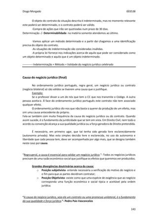 Diogo Morgado 003538
143
O objeto do contrato da situação descrita é indeterminado, mas no momento relevante
este poderá ser determinado, e o contrato poderá ser válido.
-Compra de ações que irão ser quotizadas num prazo de 30 dias.
Determinação -/- Determinabilidade- na matéria somente atendemos ao último.
-Vamos aplicar um método determinado e a partir daí chagamos a uma identificação
precisa do objeto do contrato.
-As situações de indeterminação são consideradas inválidas.
-A própria lei fornece-nos indicações acerca de aquilo que pode ser considerado como
um objeto determinado e aquilo que é um objeto indeterminado.
------------Indeterminação + Método = Validade do negócio jurídico celebrado
Causa do negócio jurídico (final)
No ordenamento jurídico português, regra geral, um negócio jurídico ou contrato
(negócio bilateral) só são válidos se tiverem uma causa que o justifique.
Exemplo:
Se o professor disser a um de nós que tem o CC que nos transmite o Código. A outra
pessoa aceita-o. Á face do ordenamento jurídico português este contrato não tem associado
qualquer efeito.
O ordenamento jurídico diz-nos que não basta o querer da produção de um efeito, mas
sim uma causa antecedente do próprio.
Fala-se também com muita frequência da causa do negócio jurídico ou do contrato. Quando
assim sucede, é o fundamento da juridicidade que se tem em vista. Em Direito Civil, nem todo o
acordo ou convenção alcança a sua qualidade jurídica ou a força geradora de Direito pretendida.
É necessário, em primeiro ugar, que tal tenha sido gerada livre esclarecidamente
(autonomia privada). Mas esta simples decisão livre e esclarecida, no uso da autonomia e
liberdade que cada pessoa tem, deve ser acompanhada por algo mais, que se designa também
neste caso por causa.
“Regra geral, a causa é essencial para validar um negócio jurídico.”- Todos os negócios jurídicos
precisam de uma razão económico-social que justifique os efeitos que queremos ver produzidos.
Grandes divergências doutrinárias acerca da causa:
o Posição subjetivista- entende necessária a verificação do motivo do negócio e
o fim para que as partes decidiram contratar;
o Posição Objetivista- existe como que uma espécie de exigência que ao negócio
corresponda uma função económica e social típica e aceitável pela ordem
jurídica.
“A causa do negócio jurídico, seja ele um contrato ou uma promessa unilateral, é o fundamento
da sua qualidade e força jurídica.”- Pedro Pais Vasconcelos
 