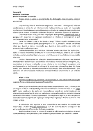 Diogo Morgado 003538
145
Semana 10
Professor Vítor Neves
Professor Pedro Pai Vasconcelos
Relação entre os vícios na exteriorização das declarações negociais coma culpa in
contrahendo
Enquanto as partes se mantém em negociação com vista à celebração do contrato
estabelece-se de entre elas um relacionamento muito particular. As partes em negociação
revelam umas às outras as suas necessidades e conveniências, as suas apetências negociais e os
objetos que as movem, incorrendo também em despesas e assumindo alguns riscos adjacentes.
Colocam-se muitas vezes, portanto, em posições de fragilidade, expondo-se a riscos e
perigos. Entre as partes em negociação estabelecem-se relações de confiança sem a qual
nenhuma negociação seria possível.
Destaca-se sobre a formação do contrato o artigo 227º CC (culpa in contrahendo) que
manda pautar a conduta das partes pelos princípios da boa fé, entendida esta em um sentido
ético, quer durante a fase de negociação, quer durante a fase decisória onde existe uma
proposta ou aceitação do contrato.
Esta responsabilidade pré-contratual tanto vale no caso de rutura das negociações,
como no caso de um contrato se concluir e vir a ser nulo ou ineficaz, ou, ainda, se, por causa da
violação dos ditames da boa-fé por uma parte envolvida, vier a ser concluída com um conteúdo
diferente.
O dano a ser ressarcido por haver uma responsabilidade pré-contratual é em princípio
chamado “dano de confiança”, resultante de uma lesão do interesse contratual negativo, i.e.,
deve colocar-se o lesado na situação em que estaria, se não tem chagado a depositar uma
confiança que foi no final frustrada na celebração de um contrato válido e eficaz, à partida. Coisa
diversa seria a reparação do interesse contratual positivo (ou “dano de cumprimento”), que
consistiria em colocar as coisas na situação correspondente ao cumprimento de um contrato
válido.
Artigo 227º CC
Determinados fatos que perturbam a exteriorização de uma determinada declaração
negocial. Temos vindo a estudar quais os efeitos jurídicos
A relação que se estabelece entre as partes em negociação com vista à celebração de
um negócio ou de um contrato não é juridicamente indiferente nem neutra. O CC, no seu artigo
227º, impõe a cada uma das partes em negociação que proceda em conformidade com os
ditames impostos pela boa-fé., anto nas preliminares como na formação do contrato, sob pena
de resposta pelos danos causados culposamente à outra parte da negociação. Esta relação que
se estabelece entre as partes em negociação e enquanto a negociação decorre falamos de uma
relação jurídica.
As vicissitudes não esgotam as suas consequências em matéria de validade das
declarações. A matéria de culpa in contrahendo é um dos exemplos de uma consequência de
perturbações que identificamos das declarações negocias.
Aquele que é perturbado na emissão de uma declaração negocial tem direito a reclamar
ao responsável por essa perturbação uma indemnização pelos danos que lhe foram causados.
 