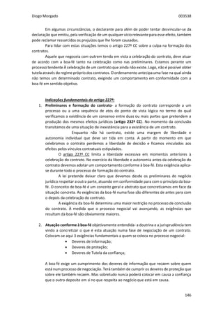 Diogo Morgado 003538
146
Em algumas circunstâncias, o declarante para além de poder tentar desvincular-se da
declaração que emitiu, pela verificação de um qualquer vício relevante para esse efeito, também
pode reclamar ressarcidos os prejuízos que lhe foram causados.
Para lidar com estas situações temos o artigo 227º CC sobre a culpa na formação dos
contratos.
Aquele que negoceia com outrem tendo em vista a celebração do contrato, deve atuar
de acordo com a boa-fé tanto na celebração como nas preliminares. Estamos perante um
processo tendente À celebração de um contrato que ainda não existe. Logo, não é possível obter
tutela através do regime próprio dos contratos. O ordenamento antecipa uma fase na qual ainda
não temos um determinado contrato, exigindo um comportamento em conformidade com a
boa-fé em sentido objetivo.
Indicações fundamentais do artigo 227º:
1. Preliminares e formação do contrato- a formação do contrato corresponde a um
processo ou a uma sequência de atos do ponto de vista lógica no termo do qual
verificamos a existência de um consenso entre duas ou mais partes que pretendem a
produção dos mesmos efeitos jurídicos (artigo 232º CC). No momento da conclusão
transitamos de uma situação de inexistência para a existência de um contrato.
Enquanto não há contrato, existe uma margem de liberdade e
autonomia individual que deve ser tida em conta. A partir do momento em que
celebramos o contrato perdemos a liberdade de decisão e ficamos vinculados aos
efeitos pelos vínculos contratuais estipulados.
O artigo 227º CC limita a liberdade excessiva em momentos anteriores à
celebração do contrato. No exercício da liberdade e autonomia antes da celebração do
contrato devemos adotar um comportamento conforme à boa-fé. Esta exigência aplica-
se durante todo o processo de formação do contrato.
A lei pretende deixar claro que devemos desde os preliminares do negócio
jurídico respeitar a outra parte, atuando em conformidade para com o princípio da boa-
fé. O conceito de boa-fé é um conceito geral e abstrato que concretizamos em face da
situação concreta. As exigências da boa-fé numa fase são diferentes de antes para com
o depois da celebração do contrato.
A exigência da boa-fé determina uma maior restrição no processo de conclusão
do contrato. À medida que o processo negocial vai avançando, as exigências que
resultam da boa-fé são obviamente maiores.
2. Atuação conforme à boa-fé objetivamente entendida- a doutrina e a jurisprudência tem
vindo a concretizar o que é esta atuação numa fase de negociação de um contrato.
Colocam-se aqui 3 exigências fundamentais a quem se coloca no processo negocial:
 Deveres de informação;
 Deveres de proteção;
 Deveres de Tutela da confiança;
A boa-fé exige um cumprimento dos deveres de informação que recaem sobre quem
está num processo de negociação. Terá também de cumprir os deveres de proteção que
sobre ele também recaem. Mas sobretudo nunca poderá colocar em causa a confiança
que o outro deposite em si no que respeita ao negócio que está em causa.
 