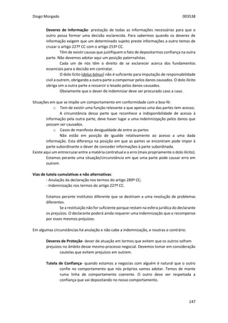 Diogo Morgado 003538
147
Deveres de Informação- prestação de todas as informações necessárias para que o
outro possa formar uma decisão esclarecida. Para sabermos quando os deveres de
informação exigem que um determinado sujeito preste informações a outro temos de
cruzar o artigo 227º CC com o artigo 253º CC.
Têm de existir causas que justifiquem o fato de depositarmos confiança na outra
parte. Não devemos adotar aqui um posição paternalistas.
Cada um de nós têm o direito de se esclarecer acerca dos fundamentos
essenciais para a decisão em contratar.
O dolo lícito (dolus bónus) não é suficiente para imputação de responsabilidade
civil a outrem, obrigando a outra parte a compensar pelos danos causados. O dolo ilícito
obriga sim a outra parte a ressarcir o lesado pelos danos causados.
Obviamente que o dever de indemnizar deve ser procurado caso a caso.
Situações em que se impõe um comportamento em conformidade com a boa-fé:
o Tem de existir uma função relevante a que apenas uma das partes tem acesso;
A circunstância dessa parte que reconhece a indisponibilidade de acesso à
informação pela outra parte, deve haver lugar a uma indemnizqação pelos danos que
possam ser causados.
o Casos de manifesta desigualdade de entre as partes
Não estão em posição de igualde relativamente ao acesso a uma dada
informação. Esta diferença na posição em que as partes se encontram pode impor à
parte subordinante o dever de conceder informações à parte subordinada.
Existe aqui um entrecruzar entre a matéria contratual e o erro (mais propriamente o dolo ilícito).
Estamos perante uma situação/circunstância em que uma parte pode causar erro em
outrem
Vias de tutela cumulativas e não alternativas:
- Anulação da declaração nos termos do artigo 289º CC;
- Indemnização nos termos do artigo 227º CC.
Estamos perante institutos diferente que se destinam a uma resolução de problemas
diferentes.
Se a restituição não for suficiente porque restam na esfera jurídica do declarante
os prejuízos. O declarante poderá ainda requerer uma indemnização que o recompense
por esses mesmos prejuízos.
Em algumas circunstâncias há anulação e não cabe a indemnização, e noutras o contrário.
Deveres de Proteção- dever de atuação em termos que evitem que os outros sofram
prejuízos no âmbito desse mesmo processo negocial. Devemos tomar em consideração
cautelas que evitem prejuízos em outrem.
Tutela de Confiança- quando estamos a negocias com alguém é natural que o outro
confie no comportamento que nós próprios vamos adotar. Temos de mante
ruma linha de comportamento coerente. O outro deve ver respeitada a
confiança que vai depositando no nosso comportamento.
 