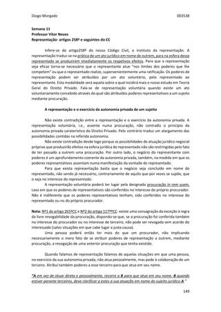 Diogo Morgado 003538
149
Semana 11
Professor Vítor Neves
Representação- artigos 258º e seguintes do CC
Infere-se do artigo258º do nosso Código Civil, o instituto da representação. A
representação traduz-se na prática de um ato jurídico em nome de outrem, para na esfera desse
representado se produzirem imediatamente os respetivos efeitos. Para que a representação
seja eficaz torna-se necessário que o representante atue “nos limites dos poderes que lhe
competem” ou que o representado realize, supervenientemente uma ratificação. Os poderes de
representação podem ser atribuídos por um ato voluntário, pelo representado ao
representante. Esta modalidade será aquela sobre a qual incidirá mais o nosso estudo em Teoria
Geral do Direito Privado. Fala-se de representação voluntária quando existe um ato
voluntariamente concebido através do qual são atribuídos poderes representativos a um sujeito
mediante procuração.
A representação e o exercício da autonomia privada de um sujeito
Não existe contradição entre a representação e o exercício da autonomia privada. A
representação voluntária, i.e., assente numa procuração, não contradiz o princípio da
autonomia privada caraterístico do Direito Privado. Pelo contrário traduz um alargamento das
possibilidades contidas na referida autonomia.
Não existe contradição desde logo porque as possibilidades de atuação jurídico negocial
próprias que produzirão efeitos na esfera jurídica do representado não são restringidas pelo fato
de ter passado a outrem uma procuração. Por outro lado, o negócio do representante com
poderes é um aprofundamento coerente da autonomia privada, também, na medida em que os
poderes representativos assentam numa manifestação da vontade do representado.
Para que exista representação basta que o negócio seja concluído em nome do
representado, não sendo já necessário, contrariamente de aquilo que por vezes se supõe, que
o seja no interesse do representado.
A representação voluntária poderá ter lugar pela designada procuração in rem suam,
caso em que os poderes de representativos são conferidos no interesse do próprio procurador.
Não é indiferente que os poderes representativos tenham, sido conferidos no interesse do
representado ou no do próprio procurador.
Nota: Nº1 do artigo 265ºCC e Nº2 do artigo 117ººCC- existe uma consagração da exceção à regra
da livre revogabilidade da procuração, dispondo-se que, se a procuração foi conferida também
no interesse do procurador ou no interesse de terceiro, não pode ser revogada sem acordo do
interessado (salvo situações em que cabe lugar a justa causa).
Uma pessoa poderá então ter mais do que um procurador, não implicando
necessariamente o mero fato de se atribuir poderes de representação a outrem, mediante
procuração, a revogação de uma anterior procuração que tenha existido.
Quando falamos de representação falamos de aquelas situações em que uma pessoa,
no exercício da sua autonomia privada, não atua pessoalmente, mas pode à colaboração de um
terceiro. Atribui também poderes a esse terceiro para que atua em seu nome.
“A em vez de atuar direta e pessoalmente, recorre a B para que atue em seu nome. B quando
estiver perante terceiros, deve clarificar a estes a sua atuação em nome do sujeito jurídico A.”
 