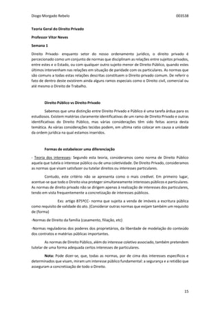 Diogo Morgado Rebelo 003538
15
Teoria Geral do Direito Privado
Professor Vítor Neves
Semana 1
Direito Privado- enquanto setor do nosso ordenamento jurídico, o direito privado é
percecionado como um conjunto de normas que disciplinam as relações entre sujeitos privados,
entre estes e o Estado, ou com qualquer outro sujeito menor de Direito Público, quando estes
últimos intervenham nas relações em situação de paridade com os particulares. As normas que
são comuns a todas estas relações descritas constituem o Direito privado comum. De referir o
fato de dentro deste existirem ainda alguns ramos especiais como o Direito civil, comercial ou
até mesmo o Direito de Trabalho.
Direito Público vs Direito Privado
Sabemos que uma distinção entre Direito Privado e Público é uma tarefa árdua para os
estudiosos. Existem matérias claramente identificativas de um ramo de Direito Privado e outras
identificativas do Direito Público, mas várias considerações têm sido feitas acerca desta
temática. As várias considerações tecidas podem, em ultima ratio colocar em causa a unidade
da ordem jurídica na qual estamos inseridos.
Formas de estabelecer uma diferenciação
- Teoria dos interesses: Segundo esta teoria, consideramos como norma de Direito Público
aquela que tutela o interesse público ou de uma coletividade. De Direito Privado, consideramos
as normas que visam satisfazer ou tutelar direitos ou interesses particulares.
Contudo, este critério não se apresenta como o mais credível. Em primeiro lugar,
acentue-se que todo o Direito visa proteger simultaneamente interesses públicos e particulares.
As normas de direito privado não se dirigem apenas à realização de interesses dos particulares,
tendo em vista frequentemente a concretização de interesses públicos.
Exs: artigo 875ºCC- norma que sujeita a venda de imóveis a escritura pública
como requisito de validade do ato. (Considerar outras normas que exijam também um requisito
de (forma)
-Normas de Direito da família (casamento, filiação, etc)
-Normas reguladoras dos poderes dos proprietários, da liberdade de modelação do conteúdo
dos contratos e matérias públicas importantes.
As normas de Direito Público, além do interesse coletivo associado, também pretendem
tutelar de uma forma adequada certos interesses de particulares.
Nota: Pode dizer-se, que, todas as normas, por de cima dos interesses específicos e
determinados que visam, miram um interesse público fundamental: a segurança e a retidão que
asseguram a concretização de todo o Direito.
 