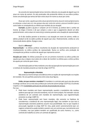 Diogo Morgado 003538
150
Ao conceito de representação temos inerente a ideia de uma atuação de alguém que irá
atuar em nome de outrem. Os atos praticados não produzirão efeitos na sua esfera jurídica.
Existe uma distinção que temos de fazer entre atuar em nome ou atuar por conta
Atuar por conta- aquele que está a atuar perante terceiros atua em nome próprio (como
se estivesse a atuar para si), mas porque atua por conta de outrem, procura transferir para o
outro todas as consequências ou efeitos que resultem da sua atuação.
Exemplo: A pede a B para ir comprar um CC À livraria. A conhece bem o senhor da
livraria. B chega à livraria e diz que compra a coisa e que o pagamento deverá ser feito
posteriormente- está a atuar em nome do A e estamos perante uma situação de representação.
Se B não clarifica perante os terceiros a sua atuação em nome de outrem, então os
efeitos produzir-se-ão na esfera jurídica de aquele que atua. Posteriormente, verifica-se uma
transmissão destes efeitos. B paga a coisa.
Qual é a diferença?
Representação – os efeitos jurídicos resultantes da atuação do representante produzem-se
imediatamente na esfera jurídica do representado. Nunca se verifica uma produção de
consequências jurídicas na esfera de aquele que representa outrem.
#
Atuação por conta- Os efeitos produzem-se em um primeiro momento na esfera jurídica de
aquele que atua e depois recai sobre ele o dever de transferir os efeitos para a esfera jurídica
de aquele por conta de quem atuou.
Esta distinção pode ser feita mediante uma não equiparação da representação para com
o instituto do mandato presente ao nível do artigo 1157º CC.
Representação e Mandato
Não existe ao mesmo tempo coincidência entre as noções de representação e as noções
de mandato. Há uma perfeita autonomia entre estas duas figuras.
Então, em que consiste o mandato? O mandato é o contrato pelo qual uma das partes
se obriga a praticar um ou mais atos jurídicos por conta de outrem (artigo 1157º CC). O contrato
respeita a uma modalidade particular do contrato de prestação de serviços.
Por isso:
 Pode haver mandato sem haver representação, quando o mandatário não recebeu
poderes para agir por conta do mandante, mas em nome próprio. Por exemplo: caso da
existência de um contrato sem mandato de representação, cuja regulamentação
preexiste no artigo 1180º CC;
 Pode haver representação sem haver mandato, não somente na hipótese de
concebermos a existência de uma representação legal, mas também no que toca à
representação voluntária podemos assumir essa possibilidade. Isto no que respeita à
procuração regulada no artigo 262º CC. Esta, pode existir autonomamente (por um
negócio unilateral) ou pode também coexistir com um contrato que, normalmente será
o mandato, mas que poderá também ser qualificado de outra maneira, i.e., como
contrato de trabalho ou como um contrato de agência.
 