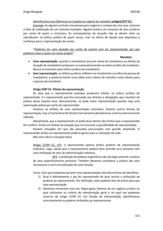 Diogo Morgado 003538
151
Identificamos esta diferença no respeita ao regime do mandato (artigo1157º CC).
Exemplo: Se alguém contrata uma pessoa para negociar a compra de uma casa, estamos
a falar da celebração de um contrato-mandato. Alguém pratica um conjunto de atos jurídicos
por conta de quem o contratou. As consequências da atuação não se devem reter ou
reproduzem na esfera jurídica de quem atuou, mas na esfera de aquele que depositou a
confiança para a representação de outem.
“Podemos ter uma atuação por conta de outrem sem ter representação, por que
podemos estar a atuar em nome próprio”.
Mandato
 Com representação- quando o mandatário atua em nome do mandante e os efeitos da
atuação do mandatário produzem-se automaticamente na esfera jurídica do mandante.
Nunca se transitam pela esfera jurídica do mandatário.
 Sem representação- os efeitos jurídicos refletem-se inicialmente na esfera da pessoa do
mandatário, e posteriormente recai sobre este o dever de transferir estes efeitos para
a pessoa do mandante.
Artigo 258º CC- Efeitos da representação
Os atos que o representante pratique produzem efeitos na esfera jurídica do
representado. É o representado que fica vinculado aos direitos e obrigações que resultem da
prática desse mesmo atua. Naturalmente, só pode haver representação quando haja uma
autorização prévia por parte do representado.
Estamos no âmbito de uma representação voluntária. Existem outras formas de
representação, mas a Teoria Geral do Direito Civil somente abordaremos a forma anteriormente
referida.
Obviamente, que o representante só pode atuar dentro dos limites que o representado
lhe confere. Existe um âmbito de atuação que circunscreve a possibilidade de representação.
Existem situações em que são passadas procurações com grande amplitude. O
representado atribui ao representante poderes gerais para a realização de tudo.
Mas esta não é a situação típica
Artigo 1159º CC, nº1- o representado apenas atribui poderes de representação
ordinária. Logo, aquilo que o representante poderá fazer prender-se-á somente com
uma realização de atos de administração ordinária.
Nº2- a atribuição de poderes específicos não abrange somente a pratica
de atos especificamente previstos. Também devemos considerar a prática dos atos
necessários a uma concretização de uma solução.
Suma: Para que estejamos perante uma representação voluntária temos de identificar
1) Qual é efetivamente o ato do representado do qual resulta a atribuição de
poderes ao representante. Por definição, estes poderes têm de existir para que
haja representação
2) Devemos interpretar esse ato. Regra geral, falamos de um negócio jurídico no
qual utilizamos os critério de interpretação geral e no qual nos podemos
socorrer do artigo 1159º CC. Em função da interpretação, identificamos
concretamente os poderes atribuídos ao representante.
 