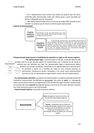 Diogo Morgado 003538
152
-----Se o representante atuou dentro dos limites do poderes que lhe foram
conferidos pelo representado, estão este último passa a estar vinculado aos
direito e obrigações que dai resultarem.
-----Não existe representação eficaz nos termos do artigo 258º, quando os atos
excedem os poderes que lhe foram conferidos pelo representado.
Espécies de Representação
A Representação pode assumir a modalidade de voluntária ou Legal ou até mesmo orgânica:
-- Na representação legal, o representante é indicado, verificada determinada
situação, pela lei ou por decisão judicial em conformidade com o exposto em lei, tendo os
poderes que são definidos por esta. Na representação legal o representante detém
poderes com grande amplitude, traduzindo-se em legitimidade para representarem
em princípio o menor ou o interdito em todos os seus assuntos pessoais ou
patrimoniais. Verificam-se porém, limitações e em certos casos expressamente
previstos em lei, os representantes legais podem carecer de autorização judicial.
-- Na representação voluntária, os poderes do representante e a respetiva extensão provêm da
vontade do representado, manifestada na procuração. Esta pode ser geral, i.e., abrangendo
todos os atos patrimoniais só será legítima para atos de administração ordinária. Também pode
ser considerada como especial abrangendo apenas e somente os atos nelas referidos e aqueles
que serão necessários para a sua concretização.
-- Representação Orgânica- associada às pessoas coletivas.
•Corresponde ao tipo de representação que temos
vindo a expor (artigo 258º CC). Aqui, verifica-se uma
atuação em nome de outrem.
Própria,
direito ou
imediata
• A representação imprópria não é uma verdadeira representação, tal
como pressuposto adjacente ao artigo 258º CC. Aqui, não existe uma
atuação em nome de outrem. É uma forma de mera representação de
interesses, que não torna o "dono do negócio" parte ou sujeito do ato
jurídico praticado pelo representante. Este último é que é parte negocial
em causa. Por exemplo, falamos de uma representação imprópria no
âmbito de um mandato sem representação.
Imprópria,
indireta ou
medita
Representação
Legal Voluntária
Representação
Ativa- atuação em nome de outrem na
emissão das declarações negociais
Passiva- modalidade que se traduz em
receber declarações negociais em nome de
outrem para se produzirem os mesmos
efeitos que se produziriam se as
declarações fossem recebidas por um outro
sujeito.
 