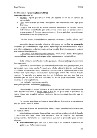 Diogo Morgado 003538
153
Modalidades de representação (somatório)
A representação pode ser:
 Voluntária- aquela que tem por fonte uma decisão ou um ato de vontade do
representado;
 Legal- aquela que tem por fonte a aplicação de uma determinada norma legal que a
determina;
 Orgânica- está associada às pessoas coletivas. Obviamente as pessoas coletivas
(instrumentos personificados pelo ordenamento jurídico que não correspondem às
pessoas singulares). Exemplo: os administradores de uma sociedade comercial atuam
em nome desta nos atos que praticam.
Estas duas últimas modalidades serão abordadas em Pessoas e Família e não em TGDP.
A propósito da representação voluntária a lei começa por nos falar da procuração,
conforme o que consta no nº1 do artigo 262º CC. A procuração é o instrumento através do qual
uma determinada pessoa atribui ao representante/procurador determinados poderes para que
atue em nome do representado.
“A procuração é um negócio jurídico unilateral.” (Vítor Neves) - Basta a declaração do
representado para que a procuração seja perfeita e produza os seus efeitos jurídicos.
Nesta, existe uma identificação dos atos que o autor está autorizado a praticar em nome
do representado.
A procuração é o instrumento que efetivamente formaliza a atribuição de poderes, mas
a procuração nunca existe sozinha. Pressupõe uma relação subjacente de entre aquele que dá
os poderes e o respetivo procurador. Em muitos casos, esta relação subjacente é um contrato-
mandato com representação. Mas subjacente à procuração, podem estar relações de outra
natureza. Por exemplo, uma pessoa que tem um trabalhador que quer que faça uma
movimentação das contas bancárias. Subjacente ao ato de poder movimentar, temos a
existência de uma relação laboral.
Estas realidades convivem em paralelo.
A relação subjacente é abordada no artigo 265º CC.
Enquanto negócio jurídico unilateral, a procuração tem de cumprir os requisitos de
forma discriminados em lei. O nº2 do artigo 262º CC diz-nos que a forma da procuração é a
mesma exigível para o negócio realizado nos termos das mesmas, salvo disposição legal em
contrário.
Por exemplo: a venda de um imóvel, a procuração tem de revestir a forma necessária
para que exista a venda do imóvel.
A procuração segue por acessoriedade quanto à forma, as exigências legais aplicáveis
aos atos que autoriza.
A identidade do procurador é essencial para quem atribui uma determinada declaração.
O procurador não pode emitir uma declaração nem se substituir nos exercícios
correspondentes. Obviamente, se o representado autorizar, o procurador pode se fazer
substituir.
 Substabelecimento (ato pelo qual o procurador se faz substituir no exercício dos
poderes que lhe foram conferidos).
 