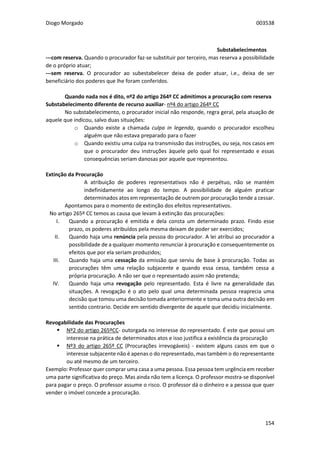 Diogo Morgado 003538
154
Substabelecimentos
---com reserva. Quando o procurador faz-se substituir por terceiro, mas reserva a possibilidade
de o próprio atuar;
---sem reserva. O procurador ao subestabelecer deixa de poder atuar, i.e., deixa de ser
beneficiário dos poderes que lhe foram conferidos.
Quando nada nos é dito, nº2 do artigo 264º CC admitimos a procuração com reserva
Substabelecimento diferente de recurso auxiliar- nº4 do artigo 264º CC
No substabelecimento, o procurador inicial não responde, regra geral, pela atuação de
aquele que indicou, salvo duas situações:
o Quando existe a chamada culpa in legenda, quando o procurador escolheu
alguém que não estava preparado para o fazer
o Quando existiu uma culpa na transmissão das instruções, ou seja, nos casos em
que o procurador deu instruções àquele pelo qual foi representado e essas
consequências seriam danosas por aquele que representou.
Extinção da Procuração
A atribuição de poderes representativos não é perpétuo, não se mantém
indefinidamente ao longo do tempo. A possibilidade de alguém praticar
determinados atos em representação de outrem por procuração tende a cessar.
Apontamos para o momento de extinção dos efeitos representativos.
No artigo 265º CC temos as causa que levam à extinção das procurações:
I. Quando a procuração é emitida e dela consta um determinado prazo. Findo esse
prazo, os poderes atribuídos pela mesma deixam de poder ser exercidos;
II. Quando haja uma renúncia pela pessoa do procurador. A lei atribui ao procurador a
possibilidade de a qualquer momento renunciar à procuração e consequentemente os
efeitos que por ela seriam produzidos;
III. Quando haja uma cessação da emissão que serviu de base à procuração. Todas as
procurações têm uma relação subjacente e quando essa cessa, também cessa a
própria procuração. A não ser que o representado assim não pretenda;
IV. Quando haja uma revogação pelo representado. Esta é livre na generalidade das
situações. A revogação é o ato pelo qual uma determinada pessoa reaprecia uma
decisão que tomou uma decisão tomada anteriormente e toma uma outra decisão em
sentido contrario. Decide em sentido divergente de aquele que decidiu inicialmente.
Revogabilidade das Procurações
 Nº2 do artigo 265ºCC- outorgada no interesse do representado. É este que possui um
interesse na prática de determinados atos e isso justifica a existência da procuração
 Nº3 do artigo 265º CC (Procurações irrevogáveis) - existem alguns casos em que o
interesse subjacente não é apenas o do representado, mas também o do representante
ou até mesmo de um terceiro.
Exemplo: Professor quer comprar uma casa a uma pessoa. Essa pessoa tem urgência em receber
uma parte significativa do preço. Mas ainda não tem a licença. O professor mostra-se disponível
para pagar o preço. O professor assume o risco. O professor dá o dinheiro e a pessoa que quer
vender o imóvel concede a procuração.
 