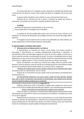 Diogo Morgado 003538
155
Essa procuração deve ser irrevogável, porque subjacente à atribuição dos poderes está
o interesse de uma parte em vender. A procuração não pode ser revogada a não ser por justa
causa.
As partes podem estabelecer qual o âmbito em que o representante pode atuar.
Existência de um interesse que não é apenas o interesse de aquele que atribuiu a
procuração, mas também de um terceiro na prática de determinados atos.
Condições:
___ Interesses de aquele que é representante, ou de um terceiro.
___ A procuração deve ser outorgado como irrevogável
A cessação de uma procuração pode colocar mais uma vez em causa o terceiro. A lei
estabelece um conjunto de disposições que protegem terceiros nos termos dos artigos 266º e
seguintes.
A revogação da procuração tem de ser dada uma publicidade por meios idóneos que
tornem cognoscíveis a terceiros potencialmente interessados.
A representação e Institutos afins desta
۩ Diferença entre um Representante e um Núncio
O representante, ao contrário do núncio, nunca recebe, nem mesmo quando a
procuração é especialíssima, um mandato absolutamente especificado e imperativo. O
representante emite uma declaração negocial em nome de um outro sujeito, ao passo que o
núncio somente transmite uma declaração de outrem. O núncio é considerado como um mero
longamanus, ou seja, como um braço direito comprido. Enquanto o representante tem a função
de consumar o negócio jurídico, o núncio transmite aquilo que já se dá por consumado.
Núncio corresponde a um sujeito que somente faz recados. Não tem nenhum poder
decisório. Limita-se somente a atuar de acordo com a decisão que lhe for transmitida por aquele
que quer ver produzidos determinados efeitos na sua esfera jurídica. Imaginemos:
“Professor de a alguém para ir à loja e comprar o bem por 25 € e não fazes mais nada.”
Essa pessoa não é um representante, mas um núncio.
Falamos de um instrumento ao qual o sujeito recorrer para efetivar uma decisão que é
exclusivamente sua.
Na representação atribuímos a um outro sujeito o poder de tomar decisões. Quando
atua, não se limita a exteriorizar uma decisão do representado, mas também toma decisões
quanto À seleção de efeitos jurídicos que se verificarão.
Esta distinção é relevante para os efeitos do artigo 259º CC.
Professor gosta de um carro X. Dá poderes a alguém para comprar um carro em seu
nome. O carro X tem um defeito desconhecido pelo professor, mas conhecido pelo representante.
Existe ou não existe erro que determine o negócio como anulável?
Temos de saber se o relevante é a representação elaborada pelo representante ou pelo
representado. No artigo 259º CC existe uma solução para este problema. A solução que a lei do
CC nos dá é a seguinte:
Relativamente aos elementos em que o representante é um puro núncio (transmitindo
somente as decisões do representado), o relevante será a posição tomada pelo representado,
porque efetivamente foi este último que decidiu. Em todos os demais casos, será importante
temos em consideração a posição subjetiva tomada pelo representante.
 