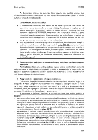 Diogo Morgado 003538
156
As divergências internas ou externas dizem respeita aos sujeitos jurídicos que
efetivamente tomam uma determinada decisão. Tomamos uma solução em função da pessoa
eu tomou uma determinada decisão.
Diversidade no tratamento jurídico
 O representante voluntário não precisa de ter plena capacidade, mas carece de
capacidade natural de entender e querer, exigida pela natureza do negócio que irá
efetuar ao abrigo do artigo 263ºCC. Quanto ao núncio, bastará a capacidade natural de
transmitir a declaração de vontade, podendo até uma criança atuar como tal. A plena
capacidade legal do representante é desnecessária, o que se justifica por o negócio ser
indiferente para o representante. Se o representado mandatar, estamos em um caso
em que por exemplo um menor age por sua conta e risco;
 Se o representante excede os seus poderes de representação, sabemos que o negócio
será tido como ineficaz em relação ao representado (artigo 268º CC), se este não atribuir
àquele legitimidade representativa ex post fato (ratificação). Por outro lado, se o núncio
transmitir a sua declaração inexatamente, o dominus poderá ficar vinculado nos termos
da declaração emitida, se não se verificarem os requisitos, exigidos no âmbito do artigo
250º CC, para a relevância, no sentido da anulabilidade, do erro na transmissão da
declaração negocial.
۩ A representação e a s diversas formas de colaboração material ou técnica nos negócios
de outrem
A distinção assenta em uma contraposição do negócio jurídico unilateral para com o ato
jurídico material. O representante realiza negócios jurídicos. Por exemplo, os dactilógrafos, os
operários, os consultores técnicos e outros realizam atos materiais no sentido de se tratarem
mais de operações de sentido intelectual.
۩ A representação e os contratos sobre pessoa a nomear
Os contratos sobre pessoa a nomear encontram-se previstos no âmbito do artigo 452º
e seguintes do nosso Código Civil. Quem contrata para uma pessoa a designar assume os riscos
da incerteza sobre a pessoa que instará na contraparte. Só o fará, se a pessoa deste lhe é
indiferente, o que, em regra geral, apenas será o caso, se o negócio, como sucede nas vendas a
contado, foi imediatamente liquidado pelo representante.
A representação própria e imprópria e os contratos para com pessoas jurídicas a
designar:
o Na representação própria o negócio representativo produz efeitos na esfera jurídica do representado
ou, na hipótese de falta de legitimidade representativa, este será ineficaz. No contrato para a pessoa
a designar, os direito e obrigações provenientes do contrato são apropriados, a partir da celebração
do negócio pela pessoa nomeada, e, não sendo feita a declaração de nomeação nos termos
legalmente estipulados, o contrato produzirá os seus efeitos relativamente ao contraente originário
em conformidade com o disposto no artigo 455º CC;
o Na representação imprópria (mandato sem representação) o mandatário age em nome próprio,
adquirindo direito e obrigações decorrentes dos atos que celebra, e é obrigado a transferir para o
mandante os direitos adquiridos, sendo este, obrigado a assumir as obrigações contraídas pelo
mandatário (artigo 1180º, 1181º e 1182º CC). No contrato para pessoa a nomear, um dos contraentes
declara contratar para um terceiro, reservando-se apenas o direito de o nomear e, uma vez feita a
declaração de nomeação nos termos do artigo 453º CC, os efeitos do negócio são encabeçados pela
pessoa nomeada, retroativamente, sem necessidade de um ato especial de transmissão dos direitos
e das dívidas.
 