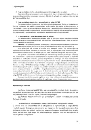 Diogo Morgado 003538
157
۩ Representação e simples autorização ou consentimento para atos de outrem
Estamos então perante casos em que o representante atua na simples autorização, inibindo-se
ou aprovando uma iniciativa por atuação de outrem. O âmbito de aplicação será regulado então no artigo
153º do nosso Código Civil.
۩ Representação e os contratos a favor de terceiros- artigo 443º CC
Na representação, o representante não se torna titular de quaisquer direitos ou obrigações em
face da contraparte do negócio representativo, sendo sujeitos da relação jurídica emergente o
representado e a outra parte respetivamente. Nos contratos a favor de terceiros estabelecem-se vínculos
jurídicos entre o promissário e o promitente, para além do direito adquirido pelo terceiro a favor de quem
foi convencionada a promessa ou dos outros efeitos favoráveis a este (nº2 do artigo 443º).
۩ A Representação e as declarações sob nome de outrem
Na representação, o representante atua em nome de uma outra pessoa que não se confunde
com ele. Na atuação sob o nome de outrem, por outro lado, o declarante assume o nome do outrem,
fazendo-se passar por esta pessoa.
Exemplo: A faz um negócio como se fosse o sujeito B, declinando a identidade deste e falsificando
a respetiva assinatura, pondo em circulação então um documento que “teria” sido assinado por B.
Nas declarações sob o nome de outrem, se o elemento “Nome” não assume valor de
identificação do declarante, realizando-se por outros meios, as vontades das partes encontram-se falsa
demonstrativo non nocet. A falta de identificação será então irrelevante em algumas destas situações.
Em qualquer caso, mesmo que a identificação pelo nome seja essencial, é claro que o negócio
não pode vincular o sujeito ao qual aparentemente diz respeito, mesmo que a outra parte se não tenha
apercebido da falsificação. Seria uma apoteose da proteção da confiança, com mais inconvenientes
práticos do que vantagens associadas. Tornar-se-ia profundamente injusto. A declaração não produzirá
efeitos em relação ao verdadeiro titular do nome, por aplicação analógica de aquilo que se encontra
disposto no artigo 246º CC. Esta aplicação analógica fundamenta não somente a inexistência do negócio
em relação ao sujeito B falado no exemplo, mas, também verificados os respetivos pressupostos, também
poderá ser possível imputar ao sujeito falso a obrigação de indemnizar pelos danos que possam ter sido
causados à parte inocente. Não há, por parte do declarante aparente, cuja identidade foi falsamente
invocada ou cuja assinatura foi falsificada, consciência de emitir uma declaração negocial. No nº1 do
artigo 268º CC, também temos uma hipótese que justifica a posição que é por nós aqui tomada.
Deve, porém, admitir-se que o negócio se torne eficaz relativamente ao declarante aparente
quando este queira que este produza os efeitos do negócio que outrem efetuou em seu nome.
Representação em Geral
Conforme vimos no artigo 258º CC, o representado só fica vinculado dentro dos poderes
que atribuiu ao representante. Se o representante atuar sem poderes, o representado não fica
vinculado e portanto o terceiro sujeito jurídico fica desprotegido.
Ex: Professor diz a um imobiliário que quer comprar a casa em nome de outro que não
lhe havia atribuído.
“A representação envolve sempre um risco para terceiros com quem nós lidamos.”
O terceiro pode ser surpreendido com a falta poderes de representação. O artigo 260º CC
resultado o poder de exigir ao representante que faça prova dos seus poderes sob pena de a
declaração emitida não produzir efeitos. Este artigo configura esta possibilidade de o terceiro
dispor de um meio para atingir um determinado fim, podendo exigir ao representante a
justificação dos seus poderes.
 
