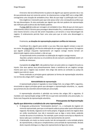 Diogo Morgado 003538
158
O terceiro não terá efetivamente na palavra de alguém que aparece perante nós e nos
diz que pretende atuar em nome de outrem. Se relacionarmos o artigo 260º com o artigo 268º,
consagramos uma situação de verdadeiro ónus. Mais do que exigir a justificação tem o ónus.
Esta exigência é necessária para que este possa evitar uma consequência jurídica que
lhe seja desvantajosa. Os atos praticados por alguém que não tem poderes de representação
são ineficazes pela ausência dos tão falados poderes.
O artigo 260º CC acaba por consagrar um verdadeiro ónus. Mais do que um meio que o
ordenamento coloca a terceiro para prosseguir determinados fins, o ordenamento reconhece a
este mesmo terceiro o ónus de não serem imputados a um terceiro o risco/ desvantagem do
negócio. O ordenamento permite fazer uma coisa para que se evite uma desvantagem a
terceiro.
Finalmente, as situações de representação propiciam conflitos de interesses
O professor diz a alguém para vender a sua casa. Mas esse alguém compra a casa em
seu nome. No artigo 268º CC a lei fala da celebração de um negócio consigo mesmo. Os negócios
que alguém pratique enquanto representante um negócio consigo mesmo tornam um
determinado negócio como anulável, a não ser que:
-O representado tenha consentido na celebração do negócio consigo mesmo;
-Quando a própria natureza ou circunstância do ato excluem a possibilidade existir um
conflito de interesses.
A propósito do artigo 261º, não podemos fazer um juízo sobre se o negócio foi justo ou
injusto. Este atua apenas atua preventivamente. Basta a existência de um negócio consigo
mesmo para que o negócio seja anulável. Este artigo não atenta ao conteúdo ou justiça do
negócio que está em causa.
Temos analisado os princípios gerais aplicáveis às formas de representação voluntária
nos termos dos artigos 262º e seguintes.
Admissibilidade da representação
A representação própria é regulada no novo Código Civil, nos artigos 258º e seguintes,
enunciando-se alguns princípios gerais que abrangem a representação voluntária, i.e., aquela
que promana do ato voluntário denominado por procuração.
A representação voluntária é admitida nos termos dos artigos 262 e seguintes. O
mandato com representação (artigo 1178º CC) no qual está coenvolvida uma procuração, é a
fonte mais frequente da representação voluntária.
Pressupostos da Representação
Aquilo que determina a existência de uma representação
1. O designado juridicamente "Contemplatio dominis”, i.e., a realização do negócio em
nome do representado, para que a contraparte saiba ou possa saber quem efetivamente
negoceia. Na dúvida, negoceia-se em nome próprio. A ligação ao dono do negócio deve
ser então reconhecível, mas não é necessário que se diga o nome deste, podendo
resultar de outras circunstâncias. Por exemplo, quem compra numa loja ou deposito no
banco sabe que o vendedor ou o caixa são representantes de outrem.
2. A declaração, em maior ou menor escala, tem de corresponder a uma vontade própria
do representante, e não pura e simplesmente a uma vontade do representado. Através
deste requisito distingue-se a figura do representante da figura do núncio.
 