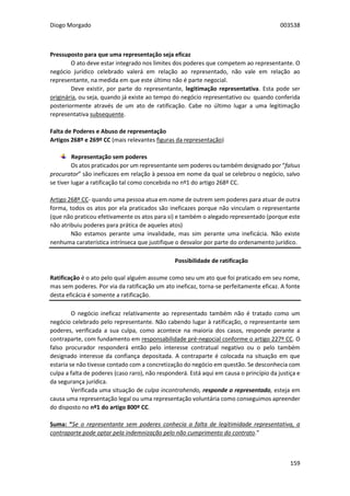 Diogo Morgado 003538
159
Pressuposto para que uma representação seja eficaz
O ato deve estar integrado nos limites dos poderes que competem ao representante. O
negócio jurídico celebrado valerá em relação ao representado, não vale em relação ao
representante, na medida em que este último não é parte negocial.
Deve existir, por parte do representante, legitimação representativa. Esta pode ser
originária, ou seja, quando já existe ao tempo do negócio representativo ou quando conferida
posteriormente através de um ato de ratificação. Cabe no último lugar a uma legitimação
representativa subsequente.
Falta de Poderes e Abuso de representação
Artigos 268º e 269º CC (mais relevantes figuras da representação)
Representação sem poderes
Os atos praticados por um representante sem poderes ou também designado por “falsus
procurator” são ineficazes em relação à pessoa em nome da qual se celebrou o negócio, salvo
se tiver lugar a ratificação tal como concebida no nº1 do artigo 268º CC.
Artigo 268º CC- quando uma pessoa atua em nome de outrem sem poderes para atuar de outra
forma, todos os atos por ela praticados são ineficazes porque não vinculam o representante
(que não praticou efetivamente os atos para si) e também o alegado representado (porque este
não atribuiu poderes para prática de aqueles atos)
Não estamos perante uma invalidade, mas sim perante uma ineficácia. Não existe
nenhuma caraterística intrínseca que justifique o desvalor por parte do ordenamento jurídico.
Possibilidade de ratificação
Ratificação é o ato pelo qual alguém assume como seu um ato que foi praticado em seu nome,
mas sem poderes. Por via da ratificação um ato ineficaz, torna-se perfeitamente eficaz. A fonte
desta eficácia é somente a ratificação.
O negócio ineficaz relativamente ao representado também não é tratado como um
negócio celebrado pelo representante. Não cabendo lugar à ratificação, o representante sem
poderes, verificada a sua culpa, como acontece na maioria dos casos, responde perante a
contraparte, com fundamento em responsabilidade pré-negocial conforme o artigo 227º CC. O
falso procurador responderá então pelo interesse contratual negativo ou o pelo também
designado interesse da confiança depositada. A contraparte é colocada na situação em que
estaria se não tivesse contado com a concretização do negócio em questão. Se desconhecia com
culpa a falta de poderes (caso raro), não responderá. Está aqui em causa o princípio da justiça e
da segurança jurídica.
Verificada uma situação de culpa incontrahendo, responde o representado, esteja em
causa uma representação legal ou uma representação voluntária como conseguimos apreender
do disposto no nº1 do artigo 800º CC.
Suma: “Se o representante sem poderes conhecia a falta de legitimidade representativa, a
contraparte pode optar pela indemnização pelo não cumprimento do contrato.”
 