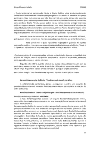 Diogo Morgado Rebelo 003538
16
- Teoria tendencial de aproximação: Nesta, o Direito Público tutela predominantemente
interesses da coletividade e o Direito Privado protegeria na sua maioria os interesses de sujeitos
particulares. Mas, mais uma vez, este não deve ser tido em conta, porque não sabemos
exatamente qual o interesse predominante e nem todas as normas são facilmente classificadas
como sendo de Direito Privado, quando podem no seu núcleo essencial proteger interesses
públicos. Podemos associar esta tese desenvolvida a uma teoria da supremacia/subordinação
vs igualdade/equivalência. Em análise pormenorizada, o Direito Público disciplina relações entre
entidades que estão numa posição de supremacia e subordinação, enquanto o Direito Privado
regula relações entre entidades numa posição relativa de igualdade e equivalência.
Contudo, existe um entrecruzar das posições dos sujeito nestes dois ramos de Direito,
pelo que este critério também não é o mais adequado para a distinção que pretendemos fazer.
Pode apenas dizer-se que a equivalência ou posição de igualdade dos sujeitos
das relações jurídicas é normalmente caraterística da relação disciplinada pelo Direito Privado e
a supremacia e subordinação enquanto aspeto normal da relação do Direito Público.
-Teoria dos sujeitos: É a mais adequada e utilizada nesta distinção. Assenta na qualidade dos
sujeitos das relações jurídicas disciplinadas pelas normas a qualificar de um ramo, tendo em
conta a posição em que os sujeitos intervém.
Segundo este critério, quando o Estado ou outros entes públicos intervém com os
particulares, devem-no fazer em veste de particular. O Estado ou outro ente público menor
atuam em pé de igualdade e estão fora do exercício de quaisquer funções soberanas.
Este critério assegura uma maior certeza e segurança aquando da aplicação do Direito.
Caraterística essencial do Direito Privado segundo o professor Vítor:
A autonomização carateriza-o, porque conseguimos encontrar um conjunto de
princípios básicos dos quais extraímos diretrizes para as normas que regularão as relações de
entre particulares.
Princípios Gerais de Direito Civil (abordagem consoante as matérias dadas em aula)
Princípios e normas jurídicas civis (unicidade)
A massa de normas jurídicas civis não é um conjunto desordenado de preceitos avulsos,
desprovidos de conexão uns com os outros. Há uma ordenação formal, substancial e material
dessas mesmas normas.
Para além da distribuição das normas jurídico-civis por divisões, podem detetar-se uma série de
princípios fundamentais do atual direito civil português baseado no modelo germânico. Esses
princípios jurídicos oferecem-nos os traços fundamentais do sistema do Direito Civil, princípios
esse que para além de terem um significado lógico-didático, têm o valor de fundamentos
empregadores do sentido e da função das normas que os acolhem e desenvolvem. Como este
ramo não é eterno e universal, parecido ao Direito Natural, os princípios conformadores do
nosso atual modelo germânico, são elementos válidos numa dada circunstância espacial e
temporal. Também o Civilismo atual é um produto histórico, em cuja gestação concorrem
opções fundamentais sobre a organização económica, social e mesmo sobre a conceção que
detemos acerca do ser humano. ((Sistema interno civilista))
 