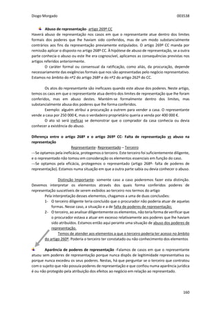 Diogo Morgado 003538
160
Abuso de representação- artigo 269º CC
Haverá abuso de representação nos casos em que o representante atue dentro dos limites
formais dos poderes que lhe haviam sido conferidos, mas de um modo substancialmente
contrários aos fins da representação previamente estipulados. O artigo 269º CC manda por
remissão aplicar o disposto no artigo 268º CC. À hipótese de abuso de representação, se a outra
parte conhecia o abuso ou este lhe era cognoscível, aplicamos as consequências previstas nos
artigos referidos anteriormente.
O caráter formal ou consensual da ratificação, como aliás, da procuração, depende
necessariamente das exigências formais que nos são apresentadas pelo negócio representativo.
Estamos no âmbito do nº2 do artigo 268º e do nº2 do artigo 262º do CC.
Os atos do representante são ineficazes quando este abuse dos poderes. Neste artigo,
temos os caos em que o representante atua dentro dos limites de representação que lhe foram
conferidos, mas em abuso destes. Mantém-se formalmente dentro dos limites, mas
substancialmente abusa dos poderes que lhe forma conferidos.
Exemplo: alguém atribui a procuração a outrem para vender a casa. O representante
vende a casa por 250 000 €, mas o verdadeiro proprietário queria a venda por 400 000 €.
O ato só será ineficaz se demonstrar que o comprador da casa conhecia ou devia
conhecer a existência do abuso.
Diferença entre o artigo 268º e o artigo 269º CC- Falta de representação vs abuso na
representação
Representante- Representado – Terceiro
---Se optamos pela ineficácia, protegemos o terceiro. Este terceiro foi suficientemente diligente,
e o representado não tomou em consideração os elementos essenciais em função do caso.
---Se optamos pela eficácia, protegemos o representado (artigo 268º- falta de poderes de
representação). Estamos numa situação em que a outra parte sabia ou devia conhecer o abuso.
Distinção Importante- somente caso a caso poderemos fazer esta distinção.
Devemos interpretar os elementos através dos quais forma conferidos poderes de
representação suscetíveis de serem exibidos ao terceiro nos termos do artigo
Pela interpretação desses elementos, chagamos a uma de duas conclusões:
1- O terceiro diligente teria concluído que o procurador não poderia atuar de aquelas
formas. Nesse caso, a situação e a de falta de poderes de representação;
2- O terceiro, ao analisar diligentemente os elementos, não teria forma de verificar que
o procurador estava a atuar em excesso relativamente aos poderes que lhe haviam
sido atribuídos. Estamos então aqui perante uma situação de abuso dos poderes de
representação.
Temos de atender aos elementos a que o terceiro poderia ter acesso no âmbito
do artigo 260º. Poderia o terceiro ter constatado ou não conhecimento dos elementos
Aparência de poderes de representação -Falamos de casos em que o representante
atuou sem poderes de representação porque nunca dispôs de legitimidade representativa ou
porque nunca excedeu os seus poderes. Nestas, há que perguntar se o terceiro que contratou
com o sujeito que não possuía poderes de representação e que confiou numa aparência jurídica
é ou não protegido pela atribuição dos efeitos ao negócio em relação ao representado.
 