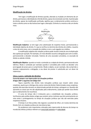 Diogo Morgado 003538
162
Modificação de direitos
Tem lugar a modificação de direitos quando, alterado ou mudado um elemento de um
direito, permanece a identidade do referido direito, apesar da vicissitude ocorrida. A perduração
do direito, apesar da modificação verificada, significa que o ordenamento jurídico continua a
tratar o direito como se não tivesse tiver lugar a alteração. O direito é o mesmo e não um direito
novo.
Modificação Subjetiva- se tem lugar uma substituição do respetivo titular, permanecendo a
identidade objetiva do direito. É o que se verifica no domínio dos direitos de crédito, e quanto
a atos de entre vivos, com a cessação de créditos e com a sub-rogação nos créditos.
A modificação subjetiva das relações jurídicas pode resultar ainda de uma multiplicação
dos sujeitos por ajunção. Por exemplo, um novo devedor assume a obrigação para com o credor,
permanecendo o devedor vinculado. Falamos de uma assunção cumulativa, co assunção de
dívida ou adesão à dívida.
Modificação Objetiva- quando se muda o conteúdo ou o objeto do direito, permanecendo este
idêntico. Muda o conteúdo por exemplo quando é concedida pelo credor ao devedor uma
prorrogação do prazo para o cumprimento. Muda o objeto, se por exemplo, não cumprindo o
devedor culposamente a obrigação, o seu dever de prestar é substituído por um dever de
indemnizar.
Última matéria- extinção de direitos
Curso do tempo e sua repercussão nas situações jurídicas
Artigos 296º e seguintes do Código Civil
Figura específica dos direito reais (situações jurídicas que recaem sobre coisas
corpóreas, aquilo que o distingue dos outros ramos de direito). Determinadas coisas corpóreas,
quando não exercidas durante um determinado período de tempo, extinguem-se. Quando não
aproveito as coisas que me são adjudicadas pelo ordenamento, acabo por perder esse direito
que o ordenamento me reconhece.
O curso do tempo não é irrelevante para a estabilidade das situações jurídicas.
Verificamos pela análise destes artigos que existem vários institutos que têm precisamente em
vista evitar o prolongamento no tempo de situações jurídicas que não são exercidas pelos
respetivos titulares.
O tempo é um fato jurídico não negocial, suscetível de influir, em muitos domínios do
Direito Civil, em relações jurídicas do mais diverso tipo.
Os problemas mais importantes colocados pela repercussão do decurso do tempo no
mundo dos efeitos jurídicos referem-se à prescrição extintiva e à caducidade.
Modificação
Subjetiva Objetiva
 