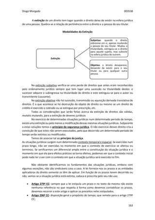 Diogo Morgado 003538
163
A extinção de um direito tem lugar quando o direito deixa de existir na esfera jurídica
de uma pessoa. Quebra-se a relação de pertinência entre o direito e a pessoa do seu titular.
Modalidades da Extinção
Na extinção subjetiva verifica-se uma perda de direitos que antes eram reconhecidos
pelo ordenamento jurídico sempre que tem lugar uma sucessão na titularidade destes: o
sucessor adquire o subingressa na titularidade do direito e este extinguiu-se para o autor ou
transmitente (causante).
Na extinção objetiva não há sucessão, transmissão ou aquisição derivada translativa de
direitos. É o que acontece se há destruição do objeto de direito ou mesmo se um direito de
crédito é exercido e cobrado ou se extingue por prescrição, etc.
Todas as considerações que serão feitas acerca da extinção de direitos são válidas,
mutatis mutandis, para a extinção de deveres jurídicos
No exercício de determinadas situações jurídicas num determinado período de tempo,
existe uma extinção ou pelo menos a modificação dessas mesmas situações jurídicas. Subjacente
a estas soluções temos o princípio da segurança jurídica. O não exercício desses direito cria a
convicção de que estes não serem executados, pelo que decorrido um determinado período de
tempo serão extintos ou modificados.
Temos de associar tal ao princípio da justiça.
As situações jurídicas surgem num determinado contexto temporal e espacial. Se exercidas num
prazo longo, irão ser exercidas no momento em que o contexto de exercício se alterou ou
terminou. Se verificarmos um diferencial amplo entre a constituição da situação jurídica e o
momento em que ela para efeitos práticos se torna efetiva, podemos ver que o contexto inicial
pode nada ter a ver com o contexto em que a situação jurídica será exercida no fim.
Não obstante identificarmos os fundamentos das situações jurídicas, embora com
algumas exceções, não são sindicáveis caso a caso. A lei fornece-nos os prazos e as entidades
aplicadoras do direito somente os têm de aplicar. Em função de os prazos terem decorrido ou
não, vemos se a situação jurídica está extinta, caduca e prescrita pelo seu não uso.
 Artigo 279º CC- sempre que a lei estipula um prazo e no texto da mesma não existe
nenhuma referência no que respeita à forma como devemos contabilizar os prazos,
devemos recorrer a este artigo e aplicar os preceitos neles estipulados.
 Artigo 296º CC- disposição geral a propósito do tempo, que remete para o artigo 279º
CC;
Extinção
Subjetiva- quando o direito
sobrevive em si, apenas mudando
a pessoa do seu titular. Mudou a
titularidade, extinguiu-se o direito
para aquele sujeito, mas subsiste
na esfera jurídica de outrem.
Objetiva- o direito desaparece,
deixando de existir para o seu
titular ou para qualquer outra
pessoa.
 