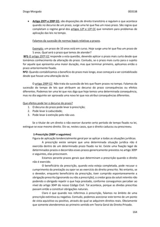 Diogo Morgado 003538
164
 Artigo 297º e 299º CC- são disposições de direito transitório e regulam o que acontece
quando no decurso de um prazo, surge uma lei que fixa um novo prazo. São regras que
completam o regime geral dos artigos 12º e 13º CC que remetem para problemas de
aplicação das leis no tempo.
Falamos da sucessão de normas legais relativas a prazos.
Exemplo: um prazo de 10 anos está em curso. Hoje surge uma lei que fixa um prazo de
5 anos. Qual será o prazo que temos de atender?
Nº1-O artigo 297º CC responde a esta questão, devendo aplicar o prazo mais curto desde que
tomámos conhecimento da alteração do prazo. Contudo, se o prazo mais curto para o sujeito
for aquele que apresenta uma maior duração, mas que terminar primeiro, aplicamos então o
prazo anteriormente fixado.
Nº2- Quando contabilizamos o benefício do prazo mais longo, esse começará a ser contabilizado
desde que houve uma alteração da lei.
O artigo 299º CC- Não trata da sucessão de leis que fixam prazos no tempo. Falamos da
sucessão do tempo de leis que atribuem ao decurso do prazo consequências ou efeitos
diferentes. Podemos ter uma lei que nos diga que hoje temos uma determinada consequência,
mas no dia seguinte ser aprovada uma nova lei que nos atribui consequências diferentes.
Que efeitos pode ter o decurso do prazo?
1. O decurso do prazo pode levar à prescrição;
2. Pode levar à caducidade;
3. Pode levar à extinção pelo não uso.
Se o titular de um direito o não exercer durante certo período de tempo fixado na lei,
extingue-se esse mesmo direito. Diz-se, nestes casos, que o direito caducou ou prescreveu.
1-Prescrição (300º e seguintes)
Figura de aplicação tendencialmente geral por se aplicar a todas as situações jurídicas.
A prescrição existe sempre que uma determinada situação jurídica não é
exercida dentro de um determinado prazo fixado na lei. Existe uma fixação legal de
determinados prazos e decorridos esses prazos genericamente previstos no artigo 309º
e seguintes, elas prescrevem.
Estamos perante prazos gerais que determinam a prescrição quando o direito
não é exercido.
O beneficiário da prescrição, quando esta esteja completada, pode recusar o
cumprimento da prestação ou opor-se ao exercício do direito prescrito. No entanto, se
o devedor, enquanto beneficiário da prescrição, tiver cumprido espontaneamente a
obrigação prescrita (ignorando ou não a prescrição), o credor goza da soluti retentio não
podendo o obrigado repetir o que haja prestado, conforme conseguimos perceber ao
nível do artigo 304º do nosso Código Civil. Tal acontece, porque as dívidas prescritas
passam então a constituir obrigações naturais.
Claro é que quando nos referimos à prescrição, falamos no âmbito de uma
prescrição extintiva ou negativa. Contudo, podemos acecionar este termo de um ponto
de vista aquisitivo ou positivo, através do qual se adquirem direitos reais. Obviamente
que somente atenderemos ao primeiro sentido em Teoria Geral do Direito Privado.
 