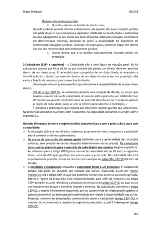Diogo Morgado 003538
165
Quando não existe prescrição:
Ϫ Quando estamos no âmbito de direito reais;
Quando estamos perante direitos indisponíveis- são aqueles dos quais o sujeito jurídico
não pode dispor e cuja relevância o legislador, afastando-se da liberdade e autonomia
privada, não permite ao seu titular que deles disponha. Adota uma vocação paternalista
em determinadas matérias, deixando de parte a possibilidade de dispormos de
determinadas situações jurídicas. Contudo, em regra geral, podemos dispor dos direito
que nos são reconhecidos pelo ordenamento jurídico;
Ϫ Outros direito que a lei declare expressamente estarem isentos de
prescrição
2-Caducidade (328º e seguintes) - a Caducidade não é uma figura de vocação geral. Só há
caducidade quando por força da lei ou por vontade das partes, um direito deva ser exercido
dentro de um certo prazo. É necessário que a propósito de um dado direito, é necessária a
identificação de o direito ser exercido dentro de um determinado prazo. Na prescrição não
existe a fixação de um prazo para o exercício do direito.
Estamos perante um prazo específico que determina a impossibilidade de exercermos o
direito.
Nº2 do artigo 298º CC- se estivermos perante uma situação de dúvida, os prazos que
devemos assumir são os da caducidade. A nossa lei adota, portanto, um critério formal,
afirmando que quando um direito deva ser exercido durante um certo prazo se aplicam
as regras de caducidade, salvo se a lei se referir expressamente à prescrição, s
É relevante a distinção no que respeita aos diferentes regimes que lhe são subsumíveis.
Na prescrição aplicamos os artigos 360º e seguintes, na caducidade aplicamos os artigos 328º e
seguintes CC.
Grandes diferenças de entre o regime jurídico subsumível para com a prescrição e para com
a caducidade:
۞ A prescrição aplica-se aos direitos subjetivos propriamente ditos, enquanto a caducidade
visará somente os direitos potestativos.
۞ Os prazos de prescrição são prazos gerais (definidos para a generalidade das situações
jurídicas, sem prejuízo de outras situações determinarem outros prazos). Na caducidade
temos prazos previstos para o exercício de cada direito em concreto (regime específico).
Ao olharmos para o artigo 309º (prazo normal de caducidade são de 20 anos) e seguintes
temos uma identificação genérica dos prazos para a prescrição. Na caducidade não está
expressamente previsto, temos de recorrer por exemplo ao artigo 916, nº2 CC (Defeito da
coisas);
۞ A prescrição é indisponível enquanto a caducidade tende a ser disponível. É indisponível
porque não pode ser afastado por vontade das partes, instituindo assim um regime
imperativo. Diz o artigo 300º CC que não podemos no exercício da nossa autonomia privada,
alterar o regime da prescrição. Esta indisponibilidade, para além da relevância do artigo
330º, também assume relevância a propósito da renúncia do artigo 302º CC, no qual existe
um impedimento de que o benefício impede a renúncia. Na caducidade, conforme o artigo
330º CC, o regime é livremente disponível, por ser suscetível de ser afastado pelas partes. A
caducidade é então caraterizado pela supletividade em relação à disponibilidade das partes.
Portanto, admitem-se estipulações convencionais sobre a caducidade (artigo 330º CC), o
mesmo não acontecendo a respeito do regime da prescrição, a qual é inderrogável (artigo
300º CC);
 