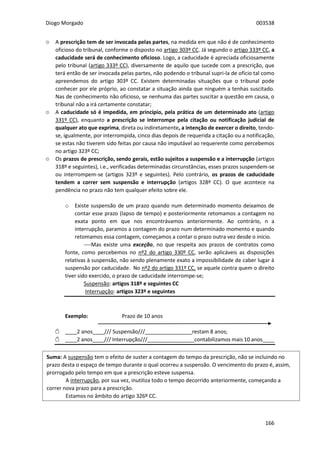 Diogo Morgado 003538
166
۞ A prescrição tem de ser invocada pelas partes, na medida em que não é de conhecimento
oficioso do tribunal, conforme o disposto no artigo 303º CC. Já segundo o artigo 333º CC, a
caducidade será de conhecimento oficioso. Logo, a caducidade é apreciada oficiosamente
pelo tribunal (artigo 333º CC), diversamente de aquilo que sucede com a prescrição, que
terá então de ser invocada pelas partes, não podendo o tribunal supri-la de ofício tal como
apreendemos do artigo 303º CC. Existem determinadas situações que o tribunal pode
conhecer por ele próprio, ao constatar a situação ainda que ninguém a tenhas suscitado.
Nas de conhecimento não oficioso, se nenhuma das partes suscitar a questão em causa, o
tribunal não a irá certamente constatar;
۞ A caducidade só é impedida, em princípio, pela prática de um determinado ato (artigo
331º CC), enquanto a prescrição se interrompe pela citação ou notificação judicial de
qualquer ato que exprima, direta ou indiretamente, a intenção de exercer o direito, tendo-
se, igualmente, por interrompida, cinco dias depois de requerida a citação ou a notificação,
se estas não tiverem sido feitas por causa não imputável ao requerente como percebemos
no artigo 323º CC;
۞ Os prazos de prescrição, sendo gerais, estão sujeitos a suspensão e a interrupção (artigos
318º e seguintes), i.e., verificadas determinadas circunstâncias, esses prazos suspendem-se
ou interrompem-se (artigos 323º e seguintes). Pelo contrário, os prazos de caducidade
tendem a correr sem suspensão e interrupção (artigos 328º CC). O que acontece na
pendência no prazo não tem qualquer efeito sobre ele.
o Existe suspensão de um prazo quando num determinado momento deixamos de
contar esse prazo (lapso de tempo) e posteriormente retomamos a contagem no
exata ponto em que nos encontrávamos anteriormente. Ao contrário, n a
interrupção, paramos a contagem do prazo num determinado momento e quando
retomamos essa contagem, começamos a contar o prazo outra vez desde o início.
----Mas existe uma exceção, no que respeita aos prazos de contratos como
fonte, como percebemos no nº2 do artigo 330º CC, serão aplicáveis as disposições
relativas à suspensão, não sendo plenamente exato a impossibilidade de caber lugar à
suspensão por caducidade. No nº2 do artigo 331º CC, se aquele contra quem o direito
tiver sido exercido, o prazo de caducidade interrompe-se;
Suspensão: artigos 318º e seguintes CC
Interrupção: artigos 323º e seguintes
Exemplo: Prazo de 10 anos
Ѽ ____2 anos____/// Suspensão///________________restam 8 anos;
Ѽ ____2 anos____/// Interrupção///________________contabilizamos mais 10 anos____
Suma: A suspensão tem o efeito de suster a contagem do tempo da prescrição, não se incluindo no
prazo desta o espaço de tempo durante o qual ocorreu a suspensão. O vencimento do prazo é, assim,
prorrogado pelo tempo em que a prescrição esteve suspensa.
A interrupção, por sua vez, inutiliza todo o tempo decorrido anteriormente, começando a
correr nova prazo para a prescrição.
Estamos no âmbito do artigo 326º CC.
 