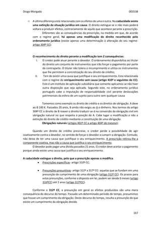 Diogo Morgado 003538
167
۞ A última diferença está relacionada com os efeitos de uma e outra. Na caducidade existe
uma extinção da situação jurídica em causa. O direito extingue-se e não mais poderá
voltara a produzir efeitos, contrariamente de aquilo que acontece perante a prescrição.
Diferentes são as consequências da prescrição, na medida em que, de acordo
com o regime geral, há apenas uma modificação do direito reconhecido pelo
ordenamento jurídico (existe apenas uma determinação à alteração do seu regime-
artigo 304º CC).
O reconhecimento do direito perante a modificação tem 2 consequências:
I. O credor pode atuar perante o devedor. O ordenamento disponibiliza ao titular
do direito um conjunto de instrumentos que irão forçar o pagamento por parte
da contraparte. O titular não tolera o incumprimento e utiliza os instrumentos
que lhe permitem a concretização do seu direito de crédito;
II. Tem de existir uma causa que justifique o seu enriquecimento. Esta relacionada
com o regime do enriquecimento sem causa (artigo 433º e seguintes do CC).
Este é um instituto de aplicação subsidiária que somente aplicamos se não tiver
outra disposição que seja aplicada. Segundo este, no ordenamento jurídico
português cabe a imputação de responsabilidade civil perante deslocações
patrimoniais da esfera de um sujeito para outro sem qualquer causa
Tomemos como exemplo os direito de crédito e os direitos de obrigação. A deve
ao B 100 €. Passados 20 anos, B ainda não exigiu ao A o dinheiro. Nos termos do artigo
304º CC o direito de B reaver o direito traduzir-se-á na conversão da obrigação civil em
obrigação natural no que respeita à posição de A. Cabe lugar a modificação e não a
extinção do direito de crédito mediante a constituição de uma obrigação.
Obrigações naturais (artigos 402º CC a artigo 404º do mesmo);
Quando um direito de crédito prescreve, o credor perde a possibilidade de agir
coativamente contra o devedor, no sentido de forçar o devedor a cumprir a obrigação. Contudo,
não deixa de ter uma causa que justifique o seu enriquecimento. A prescrição retirou-lhe a
componente coativa, mas não a causa que justifica o seu enriquecimento.
O devedor pode pagar uma dívida passados 21 anos. O credor deve aceitar o pagamento
porque ainda existe uma causa que justifica o seu enriquecimento.
A caducidade extingue o direito, pelo que a prescrição apenas o modifica.
 Prescrições específicas- artigo 310º CC;
 Presunções presuntivas- artigo 312º a 317º CC- aquelas que se fundam em uma
presunção de cumprimento de uma obrigação (artigo 312º CC). Os prazos para
estas presunções, conforme o disposto em lei, podem ser desde 6 meses (artigo
316ºCC) até 2 anos (artigo 317ºCC).
Conforme o 312º CC, a presunção em geral os efeitos produzidos são uma mera
consequência do decurso do tempo. Passado um determinado período de tempo, presumimos
que houve um cumprimento da obrigação. Deste decurso do tempo, resulta a presunção de que
existe um cumprimento da obrigação devida.
 