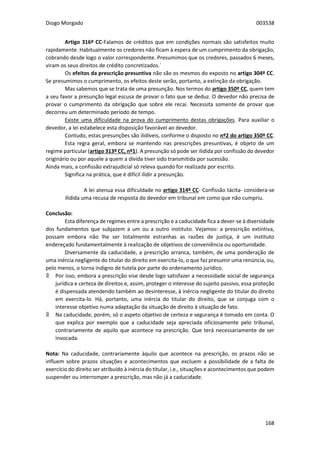 Diogo Morgado 003538
168
Artigo 316º CC-Falamos de créditos que em condições normais são satisfeitos muito
rapidamente. Habitualmente os credores não ficam à espera de um cumprimento da obrigação,
cobrando desde logo o valor correspondente. Presumimos que os credores, passados 6 meses,
viram os seus direitos de crédito concretizados.´
Os efeitos da prescrição presuntiva não são os mesmos do exposto no artigo 304º CC.
Se presumimos o cumprimento, os efeitos deste serão, portanto, a extinção da obrigação.
Mas sabemos que se trata de uma presunção. Nos termos do artigo 350º CC, quem tem
a seu favor a presunção legal escusa de provar o fato que se deduz. O devedor não precisa de
provar o cumprimento da obrigação que sobre ele recai. Necessita somente de provar que
decorreu um determinado período de tempo.
Existe uma dificuldade na prova do cumprimento destas obrigações. Para auxiliar o
devedor, a lei estabelece esta disposição favorável ao devedor.
Contudo, estas presunções são ilidíveis, conforme o disposto no nº2 do artigo 350º CC.
Esta regra geral, embora se mantendo nas prescrições presuntivas, é objeto de um
regime particular (artigo 313º CC, nº1). A presunção só pode ser ilidida por confissão do devedor
originário ou por aquele a quem a dívida tiver sido transmitida por sucessão.
Ainda mais, a confissão extrajudicial só releva quando for realizada por escrito.
Significa na prática, que é difícil ilidir a presunção.
A lei atenua essa dificuldade no artigo 314º CC- Confissão tácita- considera-se
ilidida uma recusa de resposta do devedor em tribunal em como que não cumpriu.
Conclusão:
Esta diferença de regimes entre a prescrição e a caducidade fica a dever-se à diversidade
dos fundamentos que subjazem a um ou a outro instituto. Vejamos: a prescrição extintiva,
possam embora não lhe ser totalmente estranhas as razões de justiça, é um instituto
endereçado fundamentalmente à realização de objetivos de conveniência ou oportunidade.
Diversamente da caducidade, a prescrição arranca, também, de uma ponderação de
uma inércia negligente do titular do direito em exercita-lo, o que faz presumir uma renúncia, ou,
pelo menos, o torna indigno de tutela por parte do ordenamento jurídico.
۩ Por isso, embora a prescrição vise desde logo satisfazer a necessidade social de segurança
jurídica e certeza de direitos e, assim, proteger o interesse do sujeito passivo, essa proteção
é dispensada atendendo também ao desinteresse, à inércia negligente do titular do direito
em exercita-lo. Há, portanto, uma inércia do titular do direito, que se conjuga com o
interesse objetivo numa adaptação da situação de direito à situação de fato.
۩ Na caducidade, porém, só o aspeto objetivo de certeza e segurança é tomado em conta. O
que explica por exemplo que a caducidade seja apreciada oficiosamente pelo tribunal,
contrariamente de aquilo que acontece na prescrição. Que terá necessariamente de ser
invocada.
Nota: Na caducidade, contrariamente àquilo que acontece na prescrição, os prazos não se
influem sobre prazos situações e acontecimentos que excluem a possibilidade de a falta de
exercício do direito ser atribuído à inércia do titular, i.e., situações e acontecimentos que podem
suspender ou interromper a prescrição, mas não já a caducidade.
 