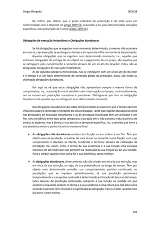 Diogo Morgado 003538
169
De referir, por último, que o prazo ordinário da prescrição é de vinte anos em
conformidade com o disposto no artigo 309º CC, prevendo a lei, para determinadas situações
específicas, uma prescrição de 5 anos (artigo 310º CC).
Obrigações de execução instantânea e Obrigações duradouras
Se há obrigações que se esgotam num momento determinado, o mesmo não acontece
em outras, cuja execução se prolonga no tempo e em que este influi no montante da prestação.
Aquelas obrigações que se esgotam num determinado momento, i.e., aquelas que
instituem obrigações de entrega de um objeto ou o pagamento de um preço, são aquelas que
se extinguem pelo cumprimento e somente através de um só ato do devedor. Estas, são as
designadas obrigações de execução instantânea.
As da segunda categoria mencionada, não se extinguem com um único ato do devedor
e o tempo é aí um fator determinante do conteúdo global da prestação. Estas, são então as
chamadas obrigações duradouras.
Por aqui se vê que estas obrigações não apresentam sempre a mesma forma de
cumprimento, i.e., a prestação ora é satisfeita sem interrupção no tempo, continuadamente,
ora se renova em prestações sucessivas e parcelares. Distingue-se por isso as obrigações
duradouras de aquelas que se extinguem num determinado momento.
Nas obrigações duradouras não estão compreendidos os casos em que o tempo não tem
influência sobre o conteúdo e montante de uma prestação. Tanto nas relações duradouras como
nas prestações de execução instantânea e as de prestação fracionada têm um princípio e um
fim, uma existência entre dois polos temporais; a duração em si não constitui nota distintiva de
ambas as espécies, mas é diversa a sua estrutura temporal específica, i.e., o sentido que toma a
sua existência entre o ponto inicial e o momento final.
 As obrigações não duradouras existem em função ou em ordem a um fim. Têm por
objeto uma só prestação, a realizar de uma só vez ou somente numa fração, com cujo
cumprimento o devedor se liberta, tendendo a terminar através da efetivação da
prestação. Há, assim, entre o termo da sua existência e a sua função uma conexão
essencial de tal modo que elas perecem na realização da sua função ou do seu sentido.
Para o credor, quanto mais curta for a sua existência, tanto melhor;
 As obrigações duradouras, diversamente, não são criadas em vista da sua extinção, mas
em vista da sua duração, ou seja, da sua preexistência ao longo do tempo. Têm por
objeto uma determinada omissão, um comportamento positivo continuado ou
prestações que se repetem periodicamente, A sua prestação permanece
temporalmente e o respetivo conteúdo é determinado em função do decurso do tempo.
Estes deveres de prestação continuada cumprem a sua função na medida em que
existem e enquanto existem. O termo e a sua existência é uma rotura que não está numa
conexão essencial com a função e o significado da obrigação. Para o credor, quanto mais
durarem, tanto melhor.
 