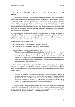 Diogo Morgado Rebelo 003538
17
Caraterização substancial do Direito Civil: Autonomia, Liberdade e Igualdade em sentido
genérico
Autonomia e liberdade: a autonomia da vontade é o princípio em virtude do qual, dentro
dos limites estipulados em lei, a vontade livremente expressa tem o poder de criar, modificar,
transferir ou extinguir situações jurídicas. Temos aqui também de ter em conta a conceção
humanista do Homem: esta reconhece o sujeito como um ator capaz de decidir o curso dos
acontecimentos, com liberdade relativa em um quadro de relativo indeterminismo, e de se
manifestar contra a injustiça e os erros, em qual quer forma de organização social, recusando
vê-lo como um acidente de um frio e inexorável movimento, determinado rigorosamente por
uma infraestrutura (sintetizado).
Princípio da Igualdade ou posição de equivalência: este princípio encontra-se consagrado no
artigo 13º da CRP e como tal é um corolário ao qual todos os preceitos de Direito Civil devem
respeitar e concretizar. Todos temos acesso por natureza às mesmas situações jurídicas, embora
não devamos tratar igualmente aquilo que por si é desigual.
Quadro Deôntico da atuação no Direito
 Direito Privado---“Tudo o que não é proibido é permitido”;
 Direito Público---“Só podemos fazer aquilo que é permitido”
Outros Princípios Fundamentais abordados em aula:
 Princípio da responsabilidade patrimonial exclusiva- Tanto a doutrina como a própria lei
usam por vezes esta expressão para significar a sujeição do património do devedor À
execução promovida pelo credor, em caso de não cumprimento espontâneo da
obrigação. Ela significa que com propriedade, em caso de incumprimento obrigacional
de qualquer tipo, é o património do devedor que é chamado a responder por ele através
da imputação de responsabilidade civil;
Neste sentido, a responsabilidade patrimonial é sinónimo de garantia geral das obrigações.
As formas de punição são então bastante diferentes do tipo de coação caraterística do Direito
Penal, uma vez que a imputação de responsabilidade incide sobre o património e não sobre os
próprios sujeitos.
 Princípio da Garantia institucionalizada (ilicitude e inadmissibilidade): falamos da
situação jurídica como conjunto de providências “sancionatórias” de que o Estado
predispõe, em particular através dos tribunais, para coagir ao cumprimento dos seus
deveres o sujeito passivo da relação que se traduz na possibilidade de utilização da força
pública para assegurar ao sujeito ativo o respeito pelo seu Direito.
Em Direito Privado, O Estado procede contra os bens do obrigado faltoso, em ordem a obter
à custa deles, a satisfação do direito do sujeito ativo ou seu equivalente. O ordenamento jurídico
fornece-nos os problemas criados pelos sujeitos e as respostas para tais necessidades
resolutivas através de instrumentos que o próprio nos proporciona.
 