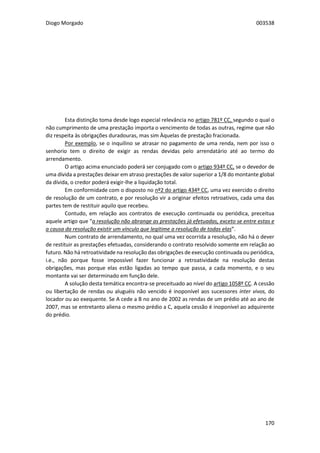 Diogo Morgado 003538
170
Esta distinção toma desde logo especial relevância no artigo 781º CC, segundo o qual o
não cumprimento de uma prestação importa o vencimento de todas as outras, regime que não
diz respeita às obrigações duradouras, mas sim Àquelas de prestação fracionada.
Por exemplo, se o inquilino se atrasar no pagamento de uma renda, nem por isso o
senhorio tem o direito de exigir as rendas devidas pelo arrendatário até ao termo do
arrendamento.
O artigo acima enunciado poderá ser conjugado com o artigo 934º CC, se o devedor de
uma dívida a prestações deixar em atraso prestações de valor superior a 1/8 do montante global
da dívida, o credor poderá exigir-lhe a liquidação total.
Em conformidade com o disposto no nº2 do artigo 434º CC, uma vez exercido o direito
de resolução de um contrato, e por resolução vir a originar efeitos retroativos, cada uma das
partes tem de restituir aquilo que recebeu.
Contudo, em relação aos contratos de execução continuada ou periódica, preceitua
aquele artigo que “a resolução não abrange as prestações já efetuadas, exceto se entre estas e
a causa da resolução existir um vínculo que legitime a resolução de todas elas”.
Num contrato de arrendamento, no qual uma vez ocorrida a resolução, não há o dever
de restituir as prestações efetuadas, considerando o contrato resolvido somente em relação ao
futuro. Não há retroatividade na resolução das obrigações de execução continuada ou periódica,
i.e., não porque fosse impossível fazer funcionar a retroatividade na resolução destas
obrigações, mas porque elas estão ligadas ao tempo que passa, a cada momento, e o seu
montante vai ser determinado em função dele.
A solução desta temática encontra-se preceituado ao nível do artigo 1058º CC. A cessão
ou libertação de rendas ou aluguéis não vencido é inoponível aos sucessores inter vivos, do
locador ou ao exequente. Se A cede a B no ano de 2002 as rendas de um prédio até ao ano de
2007, mas se entretanto aliena o mesmo prédio a C, aquela cessão é inoponível ao adquirente
do prédio.
 