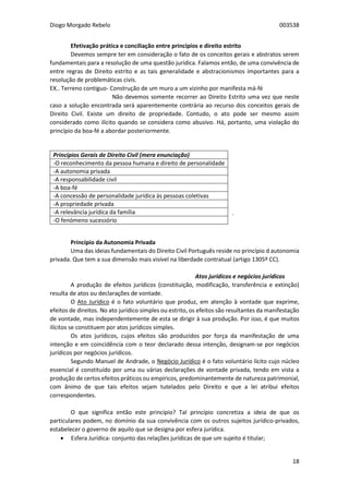 Diogo Morgado Rebelo 003538
18
Efetivação prática e conciliação entre princípios e direito estrito
Devemos sempre ter em consideração o fato de os conceitos gerais e abstratos serem
fundamentais para a resolução de uma questão jurídica. Falamos então, de uma convivência de
entre regras de Direito estrito e as tais generalidade e abstracionismos importantes para a
resolução de problemáticas civis.
EX.. Terreno contíguo- Construção de um muro a um vizinho por manifesta má-fé
Não devemos somente recorrer ao Direito Estrito uma vez que neste
caso a solução encontrada será aparentemente contrária ao recurso dos conceitos gerais de
Direito Civil. Existe um direito de propriedade. Contudo, o ato pode ser mesmo assim
considerado como ilícito quando se considera como abusivo. Há, portanto, uma violação do
princípio da boa-fé a abordar posteriormente.
.
Princípio da Autonomia Privada
Uma das ideias fundamentais do Direito Civil Português reside no princípio d autonomia
privada. Que tem a sua dimensão mais visível na liberdade contratual (artigo 1305º CC).
Atos jurídicos e negócios jurídicos
A produção de efeitos jurídicos (constituição, modificação, transferência e extinção)
resulta de atos ou declarações de vontade.
O Ato Jurídico é o fato voluntário que produz, em atenção à vontade que exprime,
efeitos de direitos. No ato jurídico simples ou estrito, os efeitos são resultantes da manifestação
de vontade, mas independentemente de esta se dirigir à sua produção. Por isso, é que muitos
ilícitos se constituem por atos jurídicos simples.
Os atos jurídicos, cujos efeitos são produzidos por força da manifestação de uma
intenção e em coincidência com o teor declarado dessa intenção, designam-se por negócios
jurídicos por negócios jurídicos.
Segundo Manuel de Andrade, o Negócio Jurídico é o fato voluntário lícito cujo núcleo
essencial é constituído por uma ou várias declarações de vontade privada, tendo em vista a
produção de certos efeitos práticos ou empíricos, predominantemente de natureza patrimonial,
com ânimo de que tais efeitos sejam tutelados pelo Direito e que a lei atribui efeitos
correspondentes.
O que significa então este princípio? Tal princípio concretiza a ideia de que os
particulares podem, no domínio da sua convivência com os outros sujeitos jurídico-privados,
estabelecer o governo de aquilo que se designa por esfera jurídica.
 Esfera Jurídica- conjunto das relações jurídicas de que um sujeito é titular;
Princípios Gerais de Direito Civil (mera enunciação)
-O reconhecimento da pessoa humana e direito de personalidade
-A autonomia privada
-A responsabilidade civil
-A boa-fé
-A concessão de personalidade jurídica às pessoas coletivas
-A propriedade privada
-A relevância jurídica da família
-O fenómeno sucessório
 