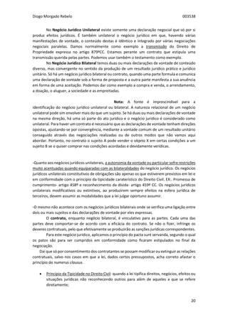 Diogo Morgado Rebelo 003538
20
No Negócio Jurídico Unilateral existe somente uma declaração negocial que só por si
produz efeitos jurídicos. É também unilateral o negócio jurídico em que, havendo várias
manifestações de vontade, o conteúdo destas é idêntico e integrado por várias negociações
negociais paralelas. Damos normalmente como exemplo a transmissão do Direito de
Propriedade expressa no artigo 879ºCC. Estamos perante um contrato que estipula uma
transmissão querida pelas partes. Podemos usar também o testamento como exemplo.
No Negócio Jurídico Bilateral temos duas ou mais declarações de vontade de conteúdo
diverso, mas convergente no sentido da produção de um resultado jurídico prático e jurídico
unitário. Só há um negócio jurídico bilateral ou contrato, quando uma parte formula e comunica
uma declaração de vontade sob a forma de proposta e a outra parte manifesta a sua anuência
em forma de uma aceitação. Podemos dar como exemplo a compra e venda, o arrendamento,
a doação, o aluguer, a sociedade e as empreitadas.
Nota: A fonte é imprescindível para a
identificação do negócio jurídico unilateral ou bilateral. A natureza relacional de um negócio
unilateral pode sim envolver mais do que um sujeito. Se há duas ou mais declarações de vontade
na mesma direção, há uma só parte do ato jurídico e o negócio jurídico é considerado como
unilateral. Para haver um contrato é necessário que as declarações de vontade tenham direções
opostas, ajustando-se por convergência, mediante a vontade comum de um resultado unitário
conseguido através das negociações realizadas ou de outros modos que não vamos aqui
abordar. Portanto, no contrato o sujeito A pode vender o objeto X em certas condições a um
sujeito B se o quiser comprar nas condições acordadas e devidamente verídicas.
-Quanto aos negócios jurídicos unilaterais, a autonomia da vontade ou particular sofre restrições
muito acentuadas quando equiparadas com as bilateralidades do negócio jurídico. Os negócios
jurídicos unilaterais constitutivos de obrigações são apenas os que estiverem previstos em lei e
em conformidade com o princípio da tipicidade caraterístico do Direito Civil. EX:. Promessa de
cumprimento- artigo 458º e reconhecimento da dívida- artigo 459º CC. Os negócios jurídicos
unilaterais modificativos ou extintivos, ao produzirem sempre efeitos na esfera jurídica de
terceiros, devem assumir as modalidades que a lei julgar oportuno assumir.
-O mesmo não acontece com os negócios jurídicos bilaterais onde se verifica uma ligação entre
dois ou mais sujeitos e das declarações de vontade por eles expressas.
O contrato, enquanto negócio bilateral, é vinculativo para as partes. Cada uma das
partes deve comportar-se de acordo com a eficácia do contrato. Se não o fizer, infringe os
deveres contratuais, pelo que efetivamente se produzirão as sanções jurídicas correspondentes.
Para este negócio jurídico, aplicamos o princípio do pacta sunt servanda, segundo o qual
os patos são para ser cumpridos em conformidade como ficaram estipulados no final da
negociação.
Daí que só por consentimento dos contratantes se possam modificar ou extinguir as relações
contratuais, salvo nos casos em que a lei, dados certos pressupostos, acha correto afastar o
princípio do numerus clausus.
 Princípio da Tipicidade no Direito Civil- quando a lei tipifica direitos, negócios, efeitos ou
situações jurídicas não reconhecendo outros para além de aqueles a que se refere
diretamente;
 