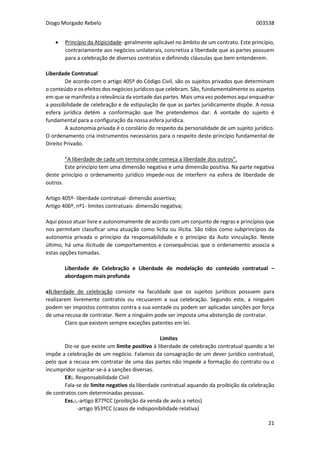 Diogo Morgado Rebelo 003538
21
 Princípio da Atipicidade- geralmente aplicável no âmbito de um contrato. Este princípio,
contrariamente aos negócios unilaterais, concretiza a liberdade que as partes possuem
para a celebração de diversos contratos e definindo cláusulas que bem entenderem.
Liberdade Contratual
De acordo com o artigo 405º do Código Civil, são os sujeitos privados que determinam
o conteúdo e os efeitos dos negócios jurídicos que celebram. São, fundamentalmente os aspetos
em que se manifesta a relevância da vontade das partes. Mais uma vez podemos aqui enquadrar
a possibilidade de celebração e de estipulação de que as partes juridicamente dispõe. A nossa
esfera jurídica detém a conformação que lhe pretendemos dar. A vontade do sujeito é
fundamental para a configuração da nossa esfera jurídica.
A autonomia privada é o corolário do respeito da personalidade de um sujeito jurídico.
O ordenamento cria instrumentos necessários para o respeito deste princípio fundamental de
Direito Privado.
“A liberdade de cada um termina onde começa a liberdade dos outros”.
Este princípio tem uma dimensão negativa e uma dimensão positiva. Na parte negativa
deste princípio o ordenamento jurídico impede-nos de interferir na esfera de liberdade de
outros.
Artigo 405º- liberdade contratual- dimensão assertiva;
Artigo 406º, nº1- limites contratuais- dimensão negativa;
Aqui posso atuar livre e autonomamente de acordo com um conjunto de regras e princípios que
nos permitam classificar uma atuação como licita ou ilícita. São tidos como subprincípios da
autonomia privada o princípio da responsabilidade e o princípio da Auto vinculação. Neste
último, há uma ilicitude de comportamentos e consequências que o ordenamento associa a
estas opções tomadas.
Liberdade de Celebração e Liberdade de modelação do conteúdo contratual –
abordagem mais profunda
a)Liberdade de celebração consiste na faculdade que os sujeitos jurídicos possuem para
realizarem livremente contratos ou recusarem a sua celebração. Segundo este, a ninguém
podem ser impostos contratos contra a sua vontade ou podem ser aplicadas sanções por força
de uma recusa de contratar. Nem a ninguém pode ser imposta uma abstenção de contratar.
Claro que existem sempre exceções patentes em lei.
Limites
Diz-se que existe um limite positivo à liberdade de celebração contratual quando a lei
impõe a celebração de um negócio. Falamos da consagração de um dever jurídico contratual,
pelo que a recusa em contratar de uma das partes não impede a formação do contrato ou o
incumpridor sujeitar-se-á a sanções diversas.
EX:. Responsabilidade Civil
Fala-se de limite negativo da liberdade contratual aquando da proibição da celebração
de contratos com determinadas pessoas.
Exs.:.-artigo 877ºCC (proibição da venda de avós a netos)
-artigo 953ºCC (casos de indisponibilidade relativa)
 