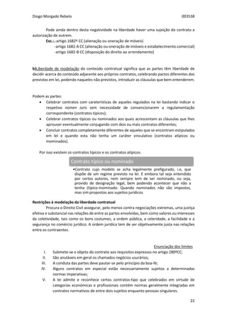 Diogo Morgado Rebelo 003538
22
Pode ainda dentro desta negatividade na liberdade haver uma sujeição do contrato a
autorização de outrem.
Exs.:.-artigo 1682º CC (alienação ou oneração de móveis)
-artigo 1682-A CC (alienação ou oneração de imóveis e estabelecimento comercial)
-artigo 1682-B CC (disposição do direito ao arrendamento)
b)Liberdade de modelação do conteúdo contratual significa que as partes têm liberdade de
decidir acerca do conteúdo adjacente aos próprios contratos, celebrando pactos diferentes dos
previstos em lei, podendo naqueles não previstos, introduzir as cláusulas que bem entenderem.
Podem as partes:
 Celebrar contratos com caraterísticas de aqueles regulados na lei bastando indicar o
respetivo nomen iuris sem necessidade de convencionarem a regulamentação
correspondente (contratos típicos);
 Celebrar contratos típicos ou nominados aos quais acrescentam as cláusulas que lhes
aprouver eventualmente conjugando com dois ou mais contratos diferentes;
 Concluir contratos completamente diferentes de aqueles que se encontram estipulados
em lei e quando esta não tenha um caráter vinculativo (contratos atípicos ou
inominados).
Por isso existem os contratos típicos e os contratos atípicos.
Restrições à modelação da liberdade contratual
Procura o Direito Civil assegurar, pelo menos contra negociações extremas, uma justiça
efetiva e substancial nas relações de entre as partes envolvidas, bem como valores ou interesses
da coletividade, tais como os bons costumes, a ordem pública, a celeridade, a facilidade e a
segurança no comércio jurídico. A ordem jurídica tem de ser objetivamente justa nas relações
entre os contraentes.
Enunciação dos limites
I. Submete-se o objeto do contrato aos requisitos expressos no artigo 280ºCC;
II. São anuláveis em geral os chamados negócios usurários;
III. A conduta das partes deve pautar-se pelo princípio da boa-fé;
IV. Alguns contratos em especial estão necessariamente sujeitos a determinadas
normas imperativas;
V. A lei admite e reconhece certos contratos-tipo que celebrados em virtude de
categorias económicas e profissionais contém normas geralmente integradas em
contratos normativos de entre dois sujeitos enquanto pessoas singulares.
Contrato típico ou nominado
•Contrato cujo modelo se acha legalmente prefigurado, i.e, que
dispõe de um regime previsto na lei. E embora tal seja entendido
por certos autores, nem sempre tem de ser nominado, ou seja,
provido de designação legal, bem podendo acontecer que não a
tenha (típico-inominado. Quando nominados não são impostos,
mas sim propostos aos sujeitos jurídicos
 