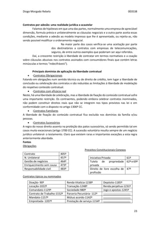 Diogo Morgado Rebelo 003538
23
Contratos por adesão: uma realidade jurídica a acautelar
Falamos de hipóteses em que uma das partes, normalmente uma empresa de apreciável
dimensão, formula prévia e unilateralmente as cláusulas negociais e a outra parte aceita essas
condições, mediante a adesão ao modelo impresso que lhe é apresentado, ou rejeita-as, não
sendo possível modificar o ordenamento negocial.
Na maior parte dos casos verifica-se uma aceitação por parte
dos destinatários a contratos com empresas de telecomunicações,
seguros, de entre outros exemplos que poderiam ser aqui referidos.
Daí, a crescente restrição à liberdade de contratar em termos normativos e a coação
sobre cláusulas abusivas nos contratos assinados com consumidores finais que contém letras
minúsculas e termos “indecifráveis”).
Principais domínios de aplicação da liberdade contratual
 -Contratos Obrigacionais
Falando em obrigações num sentido técnico ou de direito de crédito, tem lugar a liberdade de
conclusão ou celebração dos contratos e são reduzidas as limitações à liberdade de modelação
do respetivo conteúdo contratual.
 -Contratos com eficácia real
Neste, há uma liberdade de celebração, mas a liberdade de fixação do conteúdo contratual sofre
uma importante restrição. Os contraentes, podendo embora celebrar contratos inominados,
não podem constituir direitos reais que não se integrem nos tipos previstos nas lei e em
conformidade com o disposto no artigo 1306º CC.
 -Contratos Familiares
A liberdade de fixação do conteúdo contratual fica excluída nos domínios da família e/ou
pessoas.
 -Contratos Sucessórios
A regra do nosso direito assenta na proibição dos patos sucessórios, só sendo permitido tal em
casos muito excecionais (artigo 1700 CC). A sucessão voluntária resulta sempre de um negócio
jurídico unilateral- o testamento. Claro que existem raras e importantes exceções a esta regra
anteriormente abordada.
Fontes
Obrigações
Contrato 405º
N. Unilateral 457º
Gestão de negócios 464º
Enriquecimento sem causa 473º
Responsabilidade civil 483º
Contratos típicos ou nominados
Preceitos Constitucionais Conexos
Iniciativa Privada 61º
Tutela de propriedade
privada
62º e 69º
Direito de livre escolha de
profissão
47º
Doação- 90º Renda Vitalícia-1238º Depósito-1185º
Locação-1022º Transação-1248º Renda perpétua-1231º
Comandato-1129º Sociedade-980º Jogo e apostas-1245º
Contrato de Trabalho-1152º Parceria Pecuniária- 112º ------------------------------
Mandato-1157º Mútuo acordo-1142º ------------------------------
Empreitada- 1207º Prestação de serviço-1154º ------------------------------
 