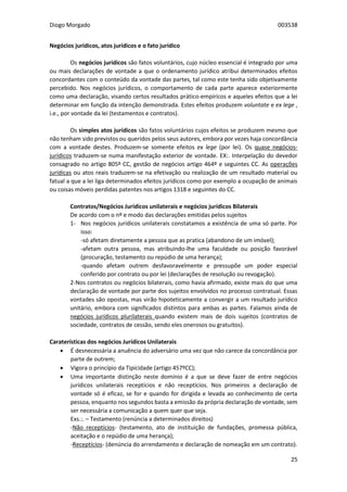 Diogo Morgado 003538
25
Negócios jurídicos, atos jurídicos e o fato jurídico
Os negócios jurídicos são fatos voluntários, cujo núcleo essencial é integrado por uma
ou mais declarações de vontade a que o ordenamento jurídico atribui determinados efeitos
concordantes com o conteúdo da vontade das partes, tal como este tenha sido objetivamente
percebido. Nos negócios jurídicos, o comportamento de cada parte aparece exteriormente
como uma declaração, visando certos resultados prático-empíricos e aqueles efeitos que a lei
determinar em função da intenção demonstrada. Estes efeitos produzem voluntate e ex lege ,
i.e., por vontade da lei (testamentos e contratos).
Os simples atos jurídicos são fatos voluntários cujos efeitos se produzem mesmo que
não tenham sido previstos ou queridos pelos seus autores, embora por vezes haja concordância
com a vontade destes. Produzem-se somente efeitos ex lege (por lei). Os quase negócios-
jurídicos traduzem-se numa manifestação exterior de vontade. EX:. Interpelação do devedor
consagrado no artigo 805º CC, gestão de negócios artigo 464º e seguintes CC. As operações
jurídicas ou atos reais traduzem-se na efetivação ou realização de um resultado material ou
fatual a que a lei liga determinados efeitos jurídicos como por exemplo a ocupação de animais
ou coisas móveis perdidas patentes nos artigos 1318 e seguintes do CC.
Contratos/Negócios Jurídicos unilaterais e negócios jurídicos Bilaterais
De acordo com o nº e modo das declarações emitidas pelos sujeitos
1- Nos negócios jurídicos unilaterais constatamos a existência de uma só parte. Por
isso:
-só afetam diretamente a pessoa que as pratica (abandono de um imóvel);
-afetam outra pessoa, mas atribuindo-lhe uma faculdade ou posição favorável
(procuração, testamento ou repúdio de uma herança);
-quando afetam outrem desfavoravelmente e pressupõe um poder especial
conferido por contrato ou por lei (declarações de resolução ou revogação).
2-Nos contratos ou negócios bilaterais, como havia afirmado, existe mais do que uma
declaração de vontade por parte dos sujeitos envolvidos no processo contratual. Essas
vontades são opostas, mas virão hipoteticamente a convergir a um resultado jurídico
unitário, embora com significados distintos para ambas as partes. Falamos ainda de
negócios jurídicos plurilaterais quando existem mais de dois sujeitos (contratos de
sociedade, contratos de cessão, sendo eles onerosos ou gratuitos).
Caraterísticas dos negócios Jurídicos Unilaterais
 É desnecessária a anuência do adversário uma vez que não carece da concordância por
parte de outrem;
 Vigora o princípio da Tipicidade (artigo 457ºCC);
 Uma importante distinção neste domínio é a que se deve fazer de entre negócios
jurídicos unilaterais receptícios e não receptícios. Nos primeiros a declaração de
vontade só é eficaz, se for e quando for dirigida e levada ao conhecimento de certa
pessoa, enquanto nos segundos basta a emissão da própria declaração de vontade, sem
ser necessária a comunicação a quem quer que seja.
Exs.:. – Testamento (renúncia a determinados direitos)
-Não receptícios- (testamento, ato de instituição de fundações, promessa pública,
aceitação e o repúdio de uma herança);
-Receptícios- (denúncia do arrendamento e declaração de nomeação em um contrato).
 