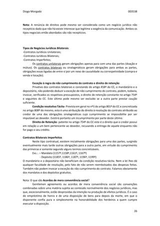 Diogo Morgado 003538
26
Nota: A renúncia de direitos pode mesmo ser considerada como um negócio jurídico não
receptício dado que não há existe interesse que legitime a exigência da comunicação. Ambos os
tipos negociais então abordados são não receptícios.
Tipos de Negócios Jurídicos Bilaterais:
-Contratos Jurídicos Unilaterais;
-Contratos Jurídicos Bilaterais;
-Contratos Imperfeitos;
Os contratos unilaterais geram obrigações apenas para com uma das partes (doação e
mútuo). Os contratos bilaterais ou sinalagmáticos geram obrigações para ambas as partes,
obrigações essas ligadas de entre si por um nexo de causalidade ou correspetividade (compra e
venda e locação).
Exceção à regra do não cumprimento do contrato e direito de retenção
Privativo dos contratos bilaterais e constando do artigo 458º do CC, o mandatário e o
depositário, não podendo deduzir a exceção de não cumprimento do contrato, podem, todavia,
invocar, verificados os respetivos pressupostos, o direito de retenção constante no artigo 754º
e seguintes do CC. Este último pode mesmo ser excluído se a outra parte prestar caução
suficiente.
Condição resolutiva Tácita- Prevista em geral no nº1 do artigo 801º do CC e concretizada
no artigo 808º do mesmo, esta é uma atribuição do direito à resolução do contrato atribuído ao
credor de uma das obrigações sinalagmáticas cujo cumprimento se impossibilite por ser
imputável ao devedor. Existirá portanto um incumprimento por parte deste último.
Direito de Retenção- patente no artigo 754º do CC este é o direito que o credor possui
em relação a um bem pertencente ao devedor, recusando a entrega de aquele enquanto não
for pago o seu crédito.
Contratos Bilaterais Imperfeitos
Neste tipo contratual, existem inicialmente obrigações para uma das partes, surgindo
eventualmente mais tarde outras obrigações para a outra parte, em virtude do cumprimento
das primeiras e somente segundo alguns termos concretizáveis.
Exs.:. – Mandato (1157º,1158º,1161º, 1167º)
- Depósito (1185º, 1186º, 1187º, 1196º, 1199º)
O mandatário e o depositário não beneficiam da condição resolutiva tácita. Nem a lei lhes dá
qualquer faculdade de resolução, pelo fato de não serem reembolsados das despesas feitas.
Também não podem invocar a exceção do não cumprimento do contrato. Falamos obviamente
dos mandatos e dos depósitos gratuitos.
Nota: O que são Acordos de mera conveniência social?
Gentlemen agreements ou acordos de mera conveniência social são convenções
combinadas sobre uma matéria sujeita ao conteúdo normalmente dos negócios jurídicos, mas
que, excecionalmente, estão desprovidas da intenção na produção de efeitos jurídicos. É o caso
do empréstimo de honra e de uma disposição de bens para depois da morte, em que o
disponente confia pura e simplesmente na honorabilidade dos herdeiros a quem cumpre
executar a disposição.
 