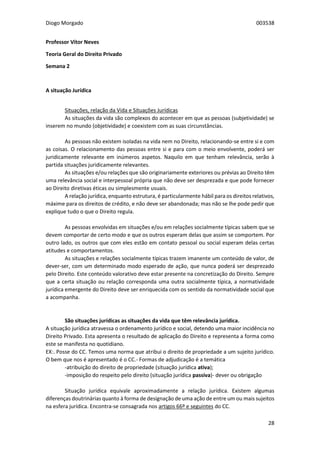 Diogo Morgado 003538
28
Professor Vítor Neves
Teoria Geral do Direito Privado
Semana 2
A situação Jurídica
Situações, relação da Vida e Situações Jurídicas
As situações da vida são complexos do acontecer em que as pessoas (subjetividade) se
inserem no mundo (objetividade) e coexistem com as suas circunstâncias.
As pessoas não existem isoladas na vida nem no Direito, relacionando-se entre si e com
as coisas. O relacionamento das pessoas entre si e para com o meio envolvente, poderá ser
juridicamente relevante em inúmeros aspetos. Naquilo em que tenham relevância, serão à
partida situações juridicamente relevantes.
As situações e/ou relações que são originariamente exteriores ou prévias ao Direito têm
uma relevância social e interpessoal própria que não deve ser desprezada e que pode fornecer
ao Direito diretivas éticas ou simplesmente usuais.
A relação jurídica, enquanto estrutura, é particularmente hábil para os direitos relativos,
máxime para os direitos de crédito, e não deve ser abandonada; mas não se lhe pode pedir que
explique tudo o que o Direito regula.
As pessoas envolvidas em situações e/ou em relações socialmente típicas sabem que se
devem comportar de certo modo e que os outros esperam delas que assim se comportem. Por
outro lado, os outros que com eles estão em contato pessoal ou social esperam delas certas
atitudes e comportamentos.
As situações e relações socialmente típicas trazem imanente um conteúdo de valor, de
dever-ser, com um determinado modo esperado de ação, que nunca poderá ser desprezado
pelo Direito. Este conteúdo valorativo deve estar presente na concretização do Direito. Sempre
que a certa situação ou relação corresponda uma outra socialmente típica, a normatividade
jurídica emergente do Direito deve ser enriquecida com os sentido da normatividade social que
a acompanha.
São situações jurídicas as situações da vida que têm relevância jurídica.
A situação jurídica atravessa o ordenamento jurídico e social, detendo uma maior incidência no
Direito Privado. Esta apresenta o resultado de aplicação do Direito e representa a forma como
este se manifesta no quotidiano.
EX:. Posse do CC. Temos uma norma que atribui o direito de propriedade a um sujeito jurídico.
O bem que nos é apresentado é o CC.- Formas de adjudicação é a temática
-atribuição do direito de propriedade (situação jurídica ativa);
-imposição do respeito pelo direito (situação jurídica passiva)- dever ou obrigação
Situação jurídica equivale aproximadamente a relação jurídica. Existem algumas
diferenças doutrinárias quanto à forma de designação de uma ação de entre um ou mais sujeitos
na esfera jurídica. Encontra-se consagrada nos artigos 66º e seguintes do CC.
 