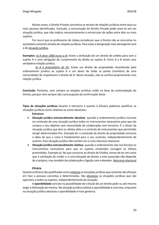 Diogo Morgado 003538
29
Muitas vezes, o Direito Privado concretiza-se através de relações jurídicas entre duas ou
mais pessoas identificadas. Contudo, a consumação do Direito Privado pode rever-se em um
situação jurídica, que não implica necessariamente o entrecruzar de ações entre dois ou mais
sujeitos.
Por isso é que os professores de Lisboa consideram que o Direito não se concretiza no
quotidiano somente através de relações jurídicas. Para estes a designação mais abrangente será
a de situação jurídica.
Exemplos: a) A deve 1000 euros a B: Existe a atribuição de um direito de crédito para com o
sujeito A e uma obrigação de cumprimento da dívida ao sujeito B. Entre A e B existe uma
verdadeira relação jurídica.
b) A é proprietário do CC: Existe um direito de propriedade reconhecido pelo
ordenamento jurídico ao sujeito A e um dever de todas as partes (membros de uma
comunidade) de respeitarem o direito de A. Nesta situação, não se verifica propriamente uma
relação jurídica.
Conclusão: Portanto, nem sempre as relações jurídicas estão na base da contemplação do
Direito, porque nem sempre são o pressuposto da confirmação deste.
Tipos de situações jurídicas Quanto à estrutura e quanto à eficácia podemos qualificar as
situações jurídicas como relativas ou como absolutas.
Estrutura
 Situação jurídica estruturalmente absoluta- quando o ordenamento jurídico inscreve
no conteúdo de uma situação jurídica todos os instrumentos necessários para que ela
cumpra o seu objetivo sem necessidade de colaboração com terceiros. É o titular da
situação jurídica que tem os efeitos dela e o controlo do instrumentos que permitirão
atingir determinados fins. Exemplo b)- o conteúdo do direito de propriedade consuma
a ideia de que a coisa é fundamental para o seu usufruto, independentemente de
outrem; Esta situação jurídica não contém em si uma natureza relacional.
 Situação jurídica estruturalmente relativa- quando o ordenamento não nos fornece os
instrumentos necessários para que os sujeitos envolvidos consigam os efeitos
pretendidos. Exemplo a)- No que concerne ao direito de Crédito, temos de ter em conta
que a satisfação do credor e a concretização do direito a este associado não depende
de si próprio, mas também da colaboração e ligação com o devedor. Natureza relacional
Eficácia
Quanto à eficácia são qualificadas como relativas as situações jurídicas que somente são eficazes
em face a pessoas concretas e determinadas. São absolutas as situações jurídicas que são
oponíveis a todos os sujeitos, independentemente da situação.
A oponibilidade consiste na possibilidade de o titular de um direito pedir ou até mesmo
exigir a efetivação do mesmo. Na situação jurídica relativa a oponibilidade é concreta, enquanto
na situação jurídica absoluta a oponibilidade é mais genérica.
 