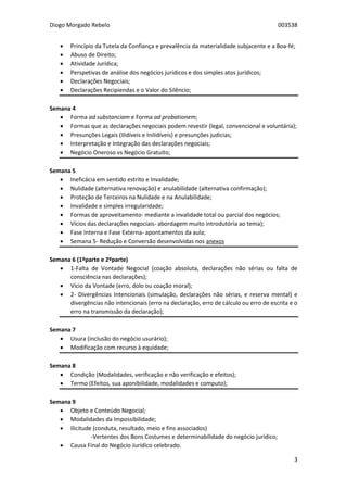 Diogo Morgado Rebelo 003538
3
 Princípio da Tutela da Confiança e prevalência da materialidade subjacente e a Boa-fé;
 Abuso de Direito;
 Atividade Jurídica;
 Perspetivas de análise dos negócios jurídicos e dos simples atos jurídicos;
 Declarações Negociais;
 Declarações Recipiendas e o Valor do Silêncio;
Semana 4
 Forma ad substanciam e Forma ad probationem;
 Formas que as declarações negociais podem revestir (legal, convencional e voluntária);
 Presunções Legais (Ilidíveis e Inilidíveis) e presunções judicias;
 Interpretação e Integração das declarações negociais;
 Negócio Oneroso vs Negócio Gratuito;
Semana 5
 Ineficácia em sentido estrito e Invalidade;
 Nulidade (alternativa renovação) e anulabilidade (alternativa confirmação);
 Proteção de Terceiros na Nulidade e na Anulabilidade;
 Invalidade e simples irregularidade;
 Formas de aproveitamento- mediante a invalidade total ou parcial dos negócios;
 Vícios das declarações negociais- abordagem muito introdutória ao tema);
 Fase Interna e Fase Externa- apontamentos da aula;
 Semana 5- Redução e Conversão desenvolvidas nos anexos
Semana 6 (1ºparte e 2ºparte)
 1-Falta de Vontade Negocial (coação absoluta, declarações não sérias ou falta de
consciência nas declarações);
 Vício da Vontade (erro, dolo ou coação moral);
 2- Divergências Intencionais (simulação, declarações não sérias, e reserva mental) e
divergências não intencionais (erro na declaração, erro de cálculo ou erro de escrita e o
erro na transmissão da declaração);
Semana 7
 Usura (inclusão do negócio usurário);
 Modificação com recurso à equidade;
Semana 8
 Condição (Modalidades, verificação e não verificação e efeitos);
 Termo (Efeitos, sua aponibilidade, modalidades e computo);
Semana 9
 Objeto e Conteúdo Negocial;
 Modalidades da Impossibilidade;
 Ilicitude (conduta, resultado, meio e fins associados)
-Vertentes dos Bons Costumes e determinabilidade do negócio jurídico;
 Causa Final do Negócio Jurídico celebrado.
 