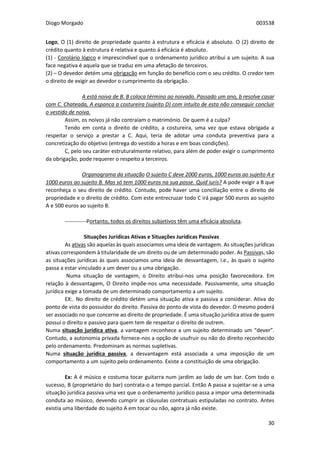 Diogo Morgado 003538
30
Logo, O (1) direito de propriedade quanto à estrutura e eficácia é absoluto. O (2) direito de
crédito quanto à estrutura é relativa e quanto á eficácia é absoluto.
(1) - Corolário lógico e imprescindível que o ordenamento jurídico atribui a um sujeito. A sua
face negativa é aquela que se traduz em uma afetação de terceiros.
(2) – O devedor detém uma obrigação em função do benefício com o seu crédito. O credor tem
o direito de exigir ao devedor o cumprimento da obrigação.
Caso 1 A está noiva de B. B coloca término ao noivado. Passado um ano, b resolve casar
com C. Chateada, A espanca a costureira (sujeito D) com intuito de esta não conseguir concluir
o vestido de noiva.
Assim, os noivos já não contraíam o matrimónio. De quem é a culpa?
Tendo em conta o direito de crédito, a costureira, uma vez que estava obrigada a
respeitar o serviço a prestar a C. Aqui, teria de adotar uma conduta preventiva para a
concretização do objetivo (entrega do vestido a horas e em boas condições).
C, pelo seu caráter estruturalmente relativo, para além de poder exigir o cumprimento
da obrigação, pode requerer o respeito a terceiros.
Caso 2 Organograma da situação O sujeito C deve 2000 euros, 1000 euros ao sujeito A e
1000 euros ao sujeito B. Mas só tem 1000 euros na sua posse. Quid iuris? A pode exigir a B que
reconheça o seu direito de crédito. Contudo, pode haver uma conciliação entre o direito de
propriedade e o direito de crédito. Com este entrecruzar todo C irá pagar 500 euros ao sujeito
A e 500 euros ao sujeito B.
------------Portanto, todos os direitos subjetivos têm uma eficácia absoluta.
Situações Jurídicas Ativas e Situações Jurídicas Passivas
As ativas são aquelas às quais associamos uma ideia de vantagem. As situações jurídicas
ativas correspondem à titularidade de um direito ou de um determinado poder. As Passivas, são
as situações jurídicas às quais associamos uma ideia de desvantagem, i.e., às quais o sujeito
passa a estar vinculado a um dever ou a uma obrigação.
Numa situação de vantagem, o Direito atribui-nos uma posição favorecedora. Em
relação à desvantagem, O Direito impõe-nos uma necessidade. Passivamente, uma situação
jurídica exige a tomada de um determinado comportamento a um sujeito.
EX:. No direito de crédito detém uma situação ativa e passiva a considerar. Ativa do
ponto de vista do possuidor do direito. Passiva do ponto de vista do devedor. O mesmo poderá
ser associado no que concerne ao direito de propriedade. É uma situação jurídica ativa de quem
possui o direito e passivo para quem tem de respeitar o direito de outrem.
Numa situação jurídica ativa, a vantagem reconhece a um sujeito determinado um “dever”.
Contudo, a autonomia privada fornece-nos a opção de usufruir ou não do direito reconhecido
pelo ordenamento. Predominam as normas supletivas.
Numa situação jurídica passiva, a desvantagem está associada a uma imposição de um
comportamento a um sujeito pelo ordenamento. Existe a constituição de uma obrigação.
Ex: A é músico e costuma tocar guitarra num jardim ao lado de um bar. Com todo o
sucesso, B (proprietário do bar) contrata-o a tempo parcial. Então A passa a sujeitar-se a uma
situação jurídica passiva uma vez que o ordenamento jurídico passa a impor uma determinada
conduta ao músico, devendo cumprir as cláusulas contratuais estipuladas no contrato. Antes
existia uma liberdade do sujeito A em tocar ou não, agora já não existe.
 