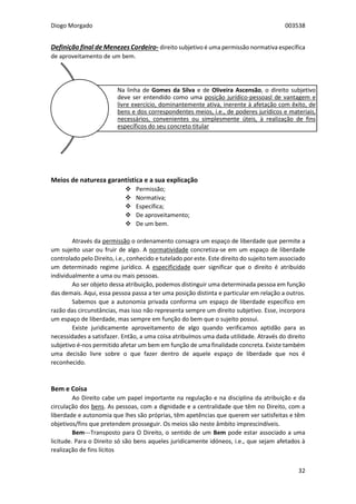 Diogo Morgado 003538
32
Definição final de Menezes Cordeiro- direito subjetivo é uma permissão normativa específica
de aproveitamento de um bem.
Meios de natureza garantística e a sua explicação
 Permissão;
 Normativa;
 Específica;
 De aproveitamento;
 De um bem.
Através da permissão o ordenamento consagra um espaço de liberdade que permite a
um sujeito usar ou fruir de algo. A normatividade concretiza-se em um espaço de liberdade
controlado pelo Direito, i.e., conhecido e tutelado por este. Este direito do sujeito tem associado
um determinado regime jurídico. A especificidade quer significar que o direito é atribuído
individualmente a uma ou mais pessoas.
Ao ser objeto dessa atribuição, podemos distinguir uma determinada pessoa em função
das demais. Aqui, essa pessoa passa a ter uma posição distinta e particular em relação a outros.
Sabemos que a autonomia privada conforma um espaço de liberdade específico em
razão das circunstâncias, mas isso não representa sempre um direito subjetivo. Esse, incorpora
um espaço de liberdade, mas sempre em função do bem que o sujeito possui.
Existe juridicamente aproveitamento de algo quando verificamos aptidão para as
necessidades a satisfazer. Então, a uma coisa atribuímos uma dada utilidade. Através do direito
subjetivo é-nos permitido afetar um bem em função de uma finalidade concreta. Existe também
uma decisão livre sobre o que fazer dentro de aquele espaço de liberdade que nos é
reconhecido.
Bem e Coisa
Ao Direito cabe um papel importante na regulação e na disciplina da atribuição e da
circulação dos bens. As pessoas, com a dignidade e a centralidade que têm no Direito, com a
liberdade e autonomia que lhes são próprias, têm apetências que querem ver satisfeitas e têm
objetivos/fins que pretendem prosseguir. Os meios são neste âmbito imprescindíveis.
Bem---Transposto para O Direito, o sentido de um Bem pode estar associado a uma
licitude. Para o Direito só são bens aqueles juridicamente idóneos, i.e., que sejam afetados à
realização de fins lícitos
Na linha de Gomes da Silva e de Oliveira Ascensão, o direito subjetivo
deve ser entendido como uma posição jurídico-pessoasl de vantagem e
livre exercício, dominantemente ativa, inerente à afetação com êxito, de
bens e dos correspondentes meios, i.e., de poderes jurídicos e materiais,
necessários, convenientes ou simplesmente úteis, à realização de fins
específicos do seu concreto titular
 