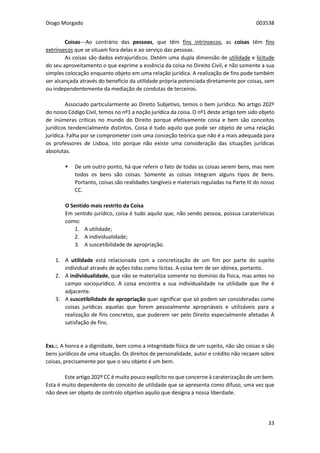 Diogo Morgado 003538
33
Coisas---Ao contrário das pessoas, que têm fins intrínsecos, as coisas têm fins
extrínsecos que se situam fora delas e ao serviço das pessoas.
As coisas são dados extrajurídicos. Detém uma dupla dimensão de utilidade e licitude
do seu aproveitamento o que exprime a essência da coisa no Direito Civil, e não somente a sua
simples colocação enquanto objeto em uma relação jurídica. A realização de fins pode também
ser alcançada através do benefício da utilidade própria potenciada diretamente por coisas, sem
ou independentemente da mediação de condutas de terceiros.
Associado particularmente ao Direito Subjetivo, temos o bem jurídico. No artigo 202º
do nosso Código Civil, temos no nº1 a noção jurídica da coisa. O nº1 deste artigo tem sido objeto
de inúmeras críticas no mundo do Direito porque efetivamente coisa e bem são conceitos
jurídicos tendencialmente distintos. Coisa é tudo aquilo que pode ser objeto de uma relação
jurídica. Falha por se comprometer com uma conceção teórica que não é a mais adequada para
os professores de Lisboa, isto porque não existe uma consideração das situações jurídicas
absolutas.
 De um outro ponto, há que referir o fato de todas as coisas serem bens, mas nem
todos os bens são coisas. Somente as coisas integram alguns tipos de bens.
Portanto, coisas são realidades tangíveis e materiais reguladas na Parte III do nosso
CC.
O Sentido mais restrito da Coisa
Em sentido jurídico, coisa é tudo aquilo que, não sendo pessoa, possua caraterísticas
como:
1. A utilidade;
2. A individualidade;
3. A suscetibilidade de apropriação.
1. A utilidade está relacionada com a concretização de um fim por parte do sujeito
individual através de ações tidas como lícitas. A coisa tem de ser idónea, portanto.
2. A individualidade, que não se materializa somente no domínio da física, mas antes no
campo sociojurídico. A coisa encontra a sua individualidade na utilidade que lhe é
adjacente.
3. A suscetibilidade de apropriação quer significar que só podem ser consideradas como
coisas jurídicas aquelas que forem pessoalmente apropriáveis e utilizáveis para a
realização de fins concretos, que puderem ser pelo Direito especialmente afetadas À
satisfação de fins.
Exs.:. A honra e a dignidade, bem como a integridade física de um sujeito, não são coisas e são
bens jurídicos de uma situação. Os direitos de personalidade, autor e crédito não recaem sobre
coisas, precisamente por que o seu objeto é um bem.
Este artigo 202º CC é muito pouco explícito no que concerne à caraterização de um bem.
Esta é muito dependente do conceito de utilidade que se apresenta como difuso, uma vez que
não deve ser objeto de controlo objetivo aquilo que designa a nossa liberdade.
 