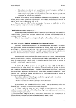 Diogo Morgado 003538
34
o O bem é um ente abstrato com suscetibilidade de contribuir para a satisfação de
determinadas necessidade, tendo aptidão para tal;
o São bens aqueles que podem ser apropriadas por um sujeito. Aqueles que não são,
não podem ser considerados como bem.
Esta não apropriação de um bem pode estar relacionada ou com a natureza ou com o
próprio regime conexo. No sentido físico temos a natureza e o sentido jurídico refere-se ao
regime. Temos isto no nº2 do artigo 202º do CC.
Fizemos aqui uma visão formal e genérica que visa captar no seu âmbito os vários
direitos subjetivos que podem encaixar nesta definição.
Classificações das coisas--- artigo 203º CC
Este artigo elenca uma série de classificações dicotómicas de coisas. Estas podem ser
imóveis/móveis, fungíveis/não fungíveis, divisíveis/não divisíveis, principais/acessórias ou
mesmo presentes/futuras.
Mas não as vamos explanar mais aqui na disciplina de Teoria Geral do Direito Privado.
Mas vamos equiparar o Direito de Propriedade com o Direito de Usufruto:
No Direito Subjetivo existe um espaço de liberdade tutelado pelo Direito e atribuído a
uma determinada pessoa, tornando-a distinta perante os demais. O que permite fazer a sua
identificação é a forma como se concretiza o aproveitamento e a identidade de um dado bem.
Se a natureza de um bem é distinta, normal é o fato de o seu aproveitamento ser evidentemente
diferente. Podemos tomar como exemplos os Direitos de Crédito, Reais e de Autor.
Mesmo quando o bem envolvido é da mesma natureza, os Direitos Subjetivos podem
diferenciar-se de entre si. Exemplo: A é proprietário da casa x. O sujeito A pode usar, fruir ou
dispor do imóvel segundo o artigo 1305º CC. Portanto, a propriedade tende no sentido da
plenitude e exclusividade enquanto direito.
O direito de usufruto encontra-se consagrado no artigo 1439º do CC. Este é
especificamente um direito real que recai sobre coisas corpóreas. Contudo, quando equiparado
com o direito de propriedade, chegamos à conclusão que o primeiro (o usufruto) é muito mais
limitado do que o segundo (o de propriedade). Aquilo que o proprietário pode fazer é muito
mais do que a esfera de atuação do usufrutuário. A distinção assenta no âmbito de
aproveitamento da propriedade.
Suma: Gozo no Direito Civil em função dos direitos de propriedade e de usufruto
-Proprietário pode usar, fruir e dispor;
-Usufrutuário só pode usar e fruir, pelo que não poderá dispor.
Como sabemos, uma situação jurídica ativa é aquela a que o ordenamento atribui uma
dada liberdade e ventagem em relação ao bem que possuímos.
O Direito subjetivo pode ser uma situação predominantemente ativa, mas
residualmente e em virtude do princípio da boa-fé na relação de um sujeito com outros, o direito
pode adquirir alguma passividade.
Ex: Direito de crédito- artigo 762º, nº2 CC- no exercício deste direito deve o credor atuar de
acordo com a boa-fé, com sujeição de nulidade do negócio se não o fazer.
 