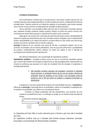 Diogo Morgado 003538
36
3-Poderes Potestativos
Diz-se potestativo o direito que se carateriza por o seu titular o poder exercer por sua
vontade exclusiva, desencadeando efeitos na esfera jurídica de outrem, independentemente da
vontade deste. Falamos então de um Estado de sujeição na contraparte, qual iremos abordar
mais á frente no que concerne à explanação das situações jurídicas passivas.
Esta é, portanto, uma situação jurídica ativa em que se encontram investidos aqueles,
que, mediante atuação unilateral, podem produzir efeitos na esfera de outrem mesmo sem
consentimento deste último porque o ordenamento jurídico assim o permite.
Regra geral, de acordo com o princípio da autonomia privada, temos a possibilidade de
selecionar aquilo que pretendemos para nós. Contudo, existem situações a que o ordenamento
atribui a possibilidade a um sujeito de interferir na esfera alheia ou não. Existe uma norma que
sempre concretiza a existência de um direito subjetivo.
Exemplo: Proposta de um contrato num prazo de 30 dias. A pretende celebrar com B um
contrato. A concedeu a B um direito potestativo, uma vez que este último tem a possibilidade
de produzir unilateralmente efeitos jurídicos na esfera do sujeito A com a decisão ou
contraposta que hipoteticamente apresentará.
Nos Direitos Potestativos, há a constituição de expetativas jurídicas.
Expetativas Jurídicas— situações jurídicas ativas em que se encontram investidos aqueles
que, mesmo não titulares de situações jurídicas finais, já são protegidos pelo ordenamento em
virtude da confiança que possuem em razão do resultado final da situação. A expetativa é
tutelada pelo Direito.
 São posições jurídicas pessoais de vantagem, inerentes à afetação
futura de bens, à realização futura de fins do seu titular. Através da
atribuição atual de poderes ao seu titular e da vinculação atual de
terceiros, com o fim de evitar ou impedir a respetiva frustração ou
detrimento;
A prognose é uma das caraterísticas próprias da racionalidade humana. A expetativa é
diferente da perceção. A perceção dá-se na atualidade e refere-se à realidade. A expetativa dá-
se também na atualidade, mas refere-se a um momento futuro.
Contudo, os efeitos produzidos não são espontâneos, mas resultam de uma
sequência procedimental que, se prolonga ao longo de um determinado período de
tempo.
X- momento inicial da negociação
a)- Expetativa de Fato: Não é muito relevante para o Direito e por isso não é tutelada
por este;
b)- Expetativa Jurídica: esta já é tutelada pelo Direito porque relevante. Contudo,
pressupõe a concretização de determinadas condições.
a)
b)
Fraca Forte
 