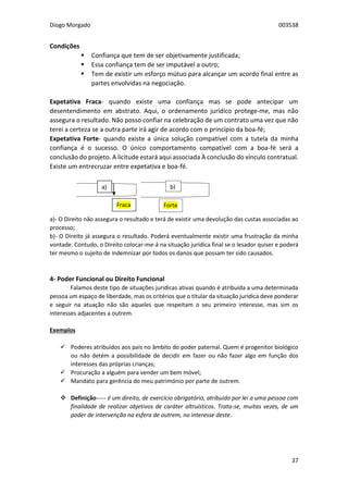 Diogo Morgado 003538
37
Condições
 Confiança que tem de ser objetivamente justificada;
 Essa confiança tem de ser imputável a outro;
 Tem de existir um esforço mútuo para alcançar um acordo final entre as
partes envolvidas na negociação.
Expetativa Fraca- quando existe uma confiança mas se pode antecipar um
desentendimento em abstrato. Aqui, o ordenamento jurídico protege-me, mas não
assegura o resultado. Não posso confiar na celebração de um contrato uma vez que não
terei a certeza se a outra parte irá agir de acordo com o princípio da boa-fé;
Expetativa Forte- quando existe a única solução compatível com a tutela da minha
confiança é o sucesso. O único comportamento compatível com a boa-fé será a
conclusão do projeto. A licitude estará aqui associada À conclusão do vínculo contratual.
Existe um entrecruzar entre expetativa e boa-fé.
a)- O Direito não assegura o resultado e terá de existir uma devolução das custas associadas ao
processo;
b)- O Direito já assegura o resultado. Poderá eventualmente existir uma frustração da minha
vontade. Contudo, o Direito colocar-me-á na situação jurídica final se o lesador quiser e poderá
ter mesmo o sujeito de indemnizar por todos os danos que possam ter sido causados.
4- Poder Funcional ou Direito Funcional
Falamos deste tipo de situações jurídicas ativas quando é atribuída a uma determinada
pessoa um espaço de liberdade, mas os critérios que o titular da situação jurídica deve ponderar
e seguir na atuação não são aqueles que respeitam o seu primeiro interesse, mas sim os
interesses adjacentes a outrem.
Exemplos
 Poderes atribuídos aos pais no âmbito do poder paternal. Quem é progenitor biológico
ou não detém a possibilidade de decidir em fazer ou não fazer algo em função dos
interesses das próprias crianças;
 Procuração a alguém para vender um bem móvel;
 Mandato para gerência do meu património por parte de outrem.
 Definição----- é um direito, de exercício obrigatório, atribuído por lei a uma pessoa com
finalidade de realizar objetivos de caráter altruísticos. Trata-se, muitas vezes, de um
poder de intervenção na esfera de outrem, no interesse deste.
a) b)
Fraca Forte
 