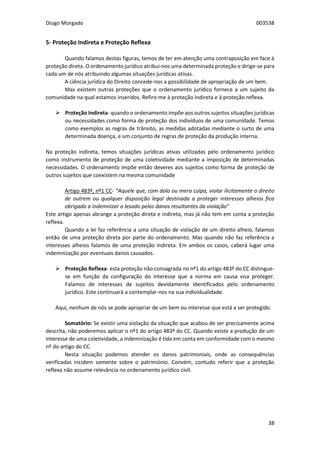 Diogo Morgado 003538
38
5- Proteção Indireta e Proteção Reflexa
Quando falamos destas figuras, temos de ter em atenção uma contraposição em face à
proteção direta. O ordenamento jurídico atribui-nos uma determinada proteção e dirige-se para
cada um de nós atribuindo algumas situações jurídicas ativas.
A ciência jurídica do Direito concede-nos a possibilidade de apropriação de um bem.
Mas existem outras proteções que o ordenamento jurídico fornece a um sujeito da
comunidade na qual estamos inseridos. Refiro-me à proteção indireta e à proteção reflexa.
 Proteção Indireta- quando o ordenamento impõe aos outros sujeitos situações jurídicas
ou necessidades como forma de proteção dos indivíduos de uma comunidade. Temos
como exemplos as regras de trânsito, as medidas adotadas mediante o surto de uma
determinada doença, e um conjunto de regras de proteção da produção interna.
Na proteção indireta, temos situações jurídicas ativas utilizadas pelo ordenamento jurídico
como instrumento de proteção de uma coletividade mediante a imposição de determinadas
necessidades. O ordenamento impõe então deveres aos sujeitos como forma de proteção de
outros sujeitos que coexistem na mesma comunidade
Artigo 483º, nº1 CC- “Aquele que, com dolo ou mera culpa, violar ilicitamente o direito
de outrem ou qualquer disposição legal destinada a proteger interesses alheios fica
obrigado a indemnizar o lesado pelos danos resultantes da violação”
Este artigo apenas abrange a proteção direta e indireta, mas já não tem em conta a proteção
reflexa.
Quando a lei faz referência a uma situação de violação de um direito alheio, falamos
então de uma proteção direta por parte do ordenamento. Mas quando não faz referência a
interesses alheios falamos de uma proteção indireta. Em ambos os casos, caberá lugar uma
indemnização por eventuais danos causados.
 Proteção Reflexa- esta proteção não consagrada no nº1 do artigo 483º do CC distingue-
se em função da configuração do interesse que a norma em causa visa proteger.
Falamos de interesses de sujeitos devidamente identificados pelo ordenamento
jurídico. Este continuará a contemplar-nos na sua individualidade.
Aqui, nenhum de nós se pode apropriar de um bem ou interesse que está a ser protegido.
Somatório: Se existir uma violação da situação que acabou de ser precisamente acima
descrita, não poderemos aplicar o nº1 do artigo 483º do CC. Quando existe a produção de um
interesse de uma coletividade, a indemnização é tida em conta em conformidade com o mesmo
nº do artigo do CC.
Nesta situação podemos atender os danos patrimoniais, onde as consequências
verificadas incidem somente sobre o património. Convém, contudo referir que a proteção
reflexa não assume relevância no ordenamento jurídico civil.
 
