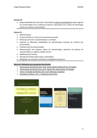 Diogo Morgado Rebelo 003538
4
Semana 10
 Responsabilidade pré-contratual- a formação da culpa in contrahendo (atuação negocial
em conformidade com os ditames da boa-fé, relacionada com o dever de informação
tutela da confiança e de proteção);
Semana 11
 Representação;
 A representação e o exercício da autonomia privada;
 Diferenças de entre a representação e o mandato;
 Espécies ou diferentes modalidades da representação (inclusão do instituto das
procurações);
 Institutos afins da representação;
 Representação sem poderes, abuso de representação, aparência de poderes de
representação e o negócio consigo mesmo;
 Modificação de direitos;
 Extinção de Direitos (prescrição e caducidade);
 Obrigações de execução instantânea e obrigações duradouras;
Manuais Utilizados para pesquisa doutrinária:
Ϫ Teoria Geral do Direito Civil- prof. Carlos Alberto Mota Pinto- 4º Edição;
Ϫ Teoria Geral do Direito Civil- prof. Pedro Pais Vasconcelos- 6º Edição;
Ϫ Tomo II Tratado de Direito Civil- prof. Menezes Cordeiro;
Ϫ Dicionário Jurídico- Vol. I- Professora Ana Prata.
 