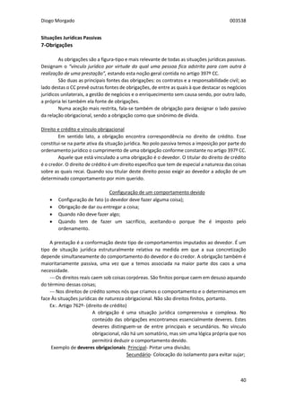 Diogo Morgado 003538
40
Situações Jurídicas Passivas
7-Obrigações
As obrigações são a figura-tipo e mais relevante de todas as situações jurídicas passivas.
Designam o “vínculo jurídico por virtude do qual uma pessoa fica adstrita para com outra à
realização de uma prestação”, estando esta noção geral contida no artigo 397º CC.
São duas as principais fontes das obrigações: os contratos e a responsabilidade civil; ao
lado destas o CC prevê outras fontes de obrigações, de entre as quais à que destacar os negócios
jurídicos unilaterais, a gestão de negócios e o enriquecimento sem causa sendo, por outro lado,
a própria lei também ela fonte de obrigações.
Numa aceção mais restrita, fala-se também de obrigação para designar o lado passivo
da relação obrigacional, sendo a obrigação como que sinónimo de dívida.
Direito e crédito e vínculo obrigacional
Em sentido lato, a obrigação encontra correspondência no direito de crédito. Esse
constitui-se na parte ativa da situação jurídica. No polo passiva temos a imposição por parte do
ordenamento jurídico o cumprimento de uma obrigação conforme constante no artigo 397º CC.
Aquele que está vinculado a uma obrigação é o devedor. O titular do direito de crédito
é o credor. O direito de crédito é um direito específico que tem de especial a natureza das coisas
sobre as quais recai. Quando sou titular deste direito posso exigir ao devedor a adoção de um
determinado comportamento por mim querido.
Configuração de um comportamento devido
 Configuração de fato (o devedor deve fazer alguma coisa);
 Obrigação de dar ou entregar a coisa;
 Quando não deve fazer algo;
 Quando tem de fazer um sacrifício, aceitando-o porque lhe é imposto pelo
ordenamento.
A prestação é a conformação deste tipo de comportamentos imputados ao devedor. É um
tipo de situação jurídica estruturalmente relativa na medida em que a sua concretização
depende simultaneamente do comportamento do devedor e do credor. A obrigação também é
maioritariamente passiva, uma vez que a temos associada na maior parte dos caos a uma
necessidade.
--- Os direitos reais caem sob coisas corpóreas. São finitos porque caem em desuso aquando
do término dessas coisas;
--- Nos direitos de crédito somos nós que criamos o comportamento e o determinamos em
face Às situações jurídicas de natureza obrigacional. Não são direitos finitos, portanto.
Ex:. Artigo 762º- (direito de crédito)
A obrigação é uma situação jurídica compreensiva e complexa. No
conteúdo das obrigações encontramos essencialmente deveres. Estes
deveres distinguem-se de entre principais e secundários. No vínculo
obrigacional, não há um somatório, mas sim uma lógica própria que nos
permitirá deduzir o comportamento devido.
Exemplo de deveres obrigacionais: Principal- Pintar uma divisão;
Secundário- Colocação do isolamento para evitar sujar;
 