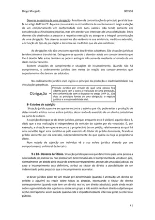 Diogo Morgado 003538
41
Obrigação
•Vínculo Jurídico por virtude do qual uma pessoa fica
adstrita para com a outra à realização de uma prestação,
em conformidade com o disposto no artigo 397º CC. São
duas as principais fontes de uma obrigação: o negócio
jurídico e a responsabilidade civil.
Deveres acessórios de uma obrigação- Resultam da concretização do princípio geral da boa-
fé no artigo 762º do CC. Aqueles consumados na circunstância de o ordenamento exigir a adoção
de um comportamento em conformidade com bons valores, não tendo somente em
consideração as finalidades próprias, mas sim atender aos interesses de uma coletividade. Estes
deveres são destinados a preparar a respetiva execução ou assegurar a integral concretização
de uma obrigação. Tais deveres acessórios são variáveis na sua existência, medida e extensão,
em função do tipo de prestação e do interesse creditório que ela visa satisfazer.
As obrigações não são uma contrapartida dos direitos subjetivos. São situações jurídicas
tendencialmente transitórias. Extinguem-se quando o devedor adota um comportamento que
lhe é devido. Mas estas também se podem extinguir não somente mediante a tomada de um
dado comportamento.
Existem situações de cumprimento e situações de incumprimento. Quando não há
cumprimento, o ordenamento jurídico tem meios de reação aos comportamentos que
supostamente não deviam ser adotados.
No ordenamento jurídico civil, vigora o princípio da proibição e inadmissibilidade das
vinculações perpétuas.
8- Estados de sujeição
Situação jurídica passiva em que se encontra o sujeito que não pode evitar a produção de
determinados efeitos na sua esfera jurídica, decorrendo do exercício de um direito potestativo
na parte de outrem.
A sujeição distingue-se do dever jurídico, porque, enquanto este é violável, aquela não o é,
dado que a sua realização é independente da vontade do sujeito por ela vinculado. É, por
exemplo, a situação em que se encontra o proprietário de um prédio, relativamente ao qual há
uma servidão legal: esta constitui-se pelo exercício do titular do prédio dominante, ficando o
prédio serviente por ela onerado, independentemente do que queira ou faça o proprietário
deste.
Num estado de sujeição um indivíduo vê a sua esfera jurídica alterada por um
comportamento unilateral de terceiro.
9 e 10- Deveres Jurídicos. Situação jurídica passiva que determina para uma pessoa a
necessidade de praticar ou não praticar um determinado ato. O cumprimento de um dever, por,
normalmente ser obtido pelo titular do direito correspondente, através de uma ação judicial, ou
caso o incumprimento seja definitivo, atribui ao titular do direito a possibilidade de ser
indemnizado pelos prejuízos que o incumprimento acarretar.
O dever jurídico pode ter um titular pré-determinado (quando é atribuído um direito de
crédito a alguém) ou recair sobre todas as pessoas, excetuando o titular do direito
correspondente (quando este tem um direito real ou um direito absoluto); pode ainda recair
sobre a generalidade dos sujeitos ou sobre um grupo e não existir nenhum direito subjetivo que
se lhe contraponha: assim sucede quando este é imposto mediante interesse geral ou interesse
público.
 