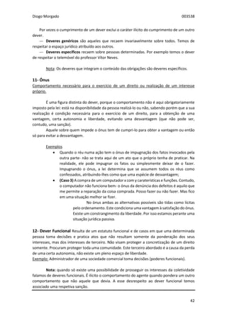 Diogo Morgado 003538
42
Por vezes o cumprimento de um dever exclui o caráter ilícito do cumprimento de um outro
dever.
--- Deveres genéricos são aqueles que recaem invariavelmente sobre todos. Temos de
respeitar o espaço jurídico atribuído aos outros.
--- Deveres específicos recaem sobre pessoas determinadas. Por exemplo temos o dever
de respeitar o telemóvel do professor Vítor Neves.
Nota: Os deveres que integram o conteúdo das obrigações são deveres específicos.
11- Ónus
Comportamento necessário para o exercício de um direito ou realização de um interesse
próprio.
É uma figura distinta do dever, porque o comportamento não é aqui obrigatoriamente
imposto pela lei: está na disponibilidade da pessoa realizá-lo ou não, sabendo porém que a sua
realização é condição necessária para o exercício de um direito, para a obtenção de uma
vantagem, certa autonomia e liberdade, evitando uma desvantagem (que não pode ser,
contudo, uma sanção).
Aquele sobre quem impede o ónus tem de cumpri-lo para obter a vantagem ou então
só para evitar a desvantagem.
Exemplos
 Quando o réu numa ação tem o ónus de impugnação dos fatos invocados pela
outra parte- não se trata aqui de um ato que o próprio tenha de praticar. Na
realidade, ele pode impugnar os fatos ou simplesmente deixar de o fazer.
Impugnando o ónus, a lei determina que se assumem todos os réus como
confessados, atribuindo-lhes como que uma espécie de desvantagem;
 (Caso 3) A compra de um computador x com y caraterísticas e funções. Contudo,
o computador não funciona bem- o ónus da denúncia dos defeitos é aquilo que
me permite a reparação da coisa comprada. Posso fazer ou não fazer. Mas fico
em uma situação melhor se fizer.
No ónus ambas as alternativas possíveis são tidas como lícitas
pelo ordenamento. Este condiciona uma vantagem à satisfação do ónus.
Existe um constrangimento da liberdade. Por isso estamos perante uma
situação jurídica passiva.
12- Dever Funcional Resulta de um estatuto funcional e de casos em que uma determinada
pessoa toma decisões e pratica atos que não resultam somente da ponderação dos seus
interesses, mas dos interesses de terceiro. Não visam proteger a concretização de um direito
somente. Procuram proteger toda uma comunidade. Este terceiro abordado é a causa da perda
de uma certa autonomia, não existe um pleno espaço de liberdade.
Exemplo: Administrador de uma sociedade comercial toma decisões (poderes funcionais).
Nota: quando só existe uma possibilidade de prosseguir os interesses da coletividade
falamos de deveres funcionais. É ilícito o comportamento do agente quando pondera um outro
comportamento que não aquele que devia. A esse desrespeito ao dever funcional temos
associado uma respetiva sanção.
 